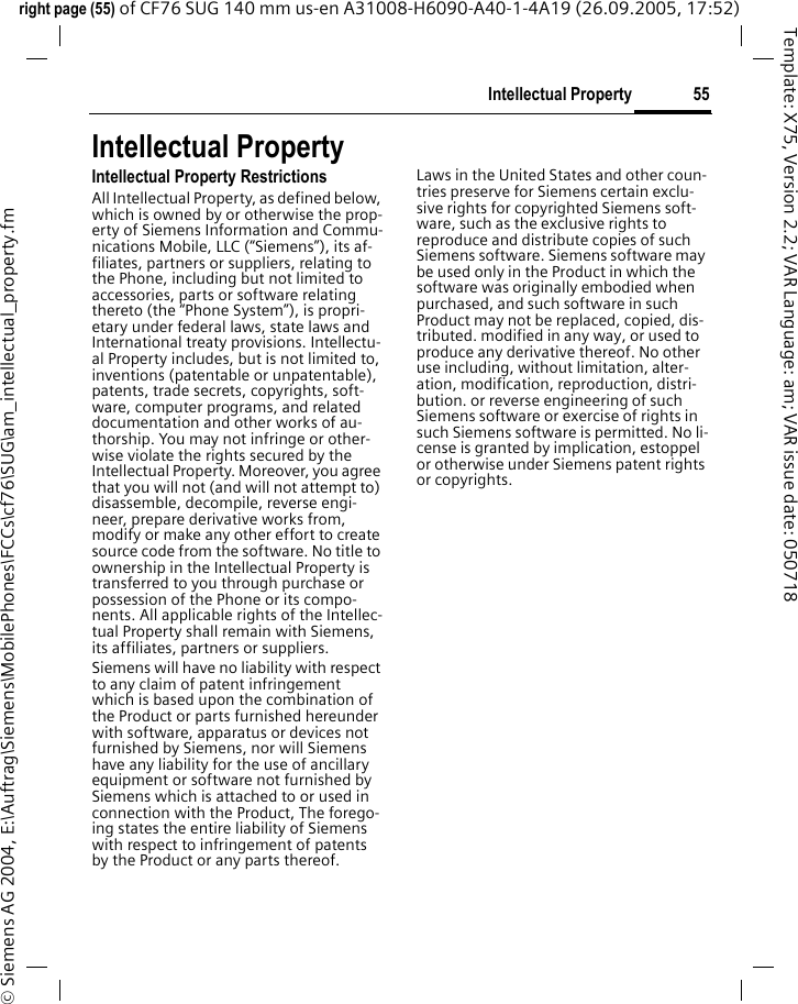 55Intellectual Propertyright page (55) of CF76 SUG 140 mm us-en A31008-H6090-A40-1-4A19 (26.09.2005, 17:52)&copy; Siemens AG 2004, E:\Auftrag\Siemens\MobilePhones\FCCs\cf76\SUG\am_intellectual_property.fmTemplate: X75, Version 2.2; VAR Language: am; VAR issue date: 050718Intellectual PropertyIntellectual Property RestrictionsAll Intellectual Property, as defined below, which is owned by or otherwise the prop-erty of Siemens Information and Commu-nications Mobile, LLC (&ldquo;Siemens&rdquo;), its af-filiates, partners or suppliers, relating to the Phone, including but not limited to accessories, parts or software relating thereto (the &ldquo;Phone System&rdquo;), is propri-etary under federal laws, state laws and International treaty provisions. Intellectu-al Property includes, but is not limited to, inventions (patentable or unpatentable), patents, trade secrets, copyrights, soft-ware, computer programs, and related documentation and other works of au-thorship. You may not infringe or other-wise violate the rights secured by the Intellectual Property. Moreover, you agree that you will not (and will not attempt to) disassemble, decompile, reverse engi-neer, prepare derivative works from, modify or make any other effort to create source code from the software. No title to ownership in the Intellectual Property is transferred to you through purchase or possession of the Phone or its compo-nents. All applicable rights of the Intellec-tual Property shall remain with Siemens, its affiliates, partners or suppliers.Siemens will have no liability with respect to any claim of patent infringement which is based upon the combination of the Product or parts furnished hereunder with software, apparatus or devices not furnished by Siemens, nor will Siemens have any liability for the use of ancillary equipment or software not furnished by Siemens which is attached to or used in connection with the Product, The forego-ing states the entire liability of Siemens with respect to infringement of patents by the Product or any parts thereof.Laws in the United States and other coun-tries preserve for Siemens certain exclu-sive rights for copyrighted Siemens soft-ware, such as the exclusive rights to reproduce and distribute copies of such Siemens software. Siemens software may be used only in the Product in which the software was originally embodied when purchased, and such software in such Product may not be replaced, copied, dis-tributed. modified in any way, or used to produce any derivative thereof. No other use including, without limitation, alter-ation, modification, reproduction, distri-bution. or reverse engineering of such Siemens software or exercise of rights in such Siemens software is permitted. No li-cense is granted by implication, estoppel or otherwise under Siemens patent rights or copyrights.