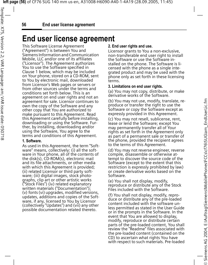 End user license agreement56&copy; Siemens AG 2004, E:\Auftrag\Siemens\MobilePhones\FCCs\cf76\SUG\am_EndUserLic.fmleft page (56) of CF76 SUG 140 mm us-en, A31008-H6090-A40-1-4A19 (28.09.2005, 11:45)Template: X75, Version 2.2; VAR Language: am; VAR issue date: 050718End user license agreementThis Software License Agreement ("Agreement") is between You and Siemens Information and Communication Mobile, LLC and/or one of its affiliates ("Licensor"). The Agreement authorizes You to use the Software specified in Clause 1 below, which may be included on Your phone, stored on a CD-ROM, sent to You by electronic mail, downloaded from Licensor's Web pages or servers or from other sources under the terms and conditions set forth below. This is an agreement on end user rights and not an agreement for sale. Licensor continues to own the copy of the Software and any other copy that You are authorized to make pursuant to this Agreement. Read this Agreement carefully before installing, downloading or using the Software. Fur-ther, by installing, downloading and/or using the Software, You agree to the terms and conditions of this Agreement.1. Software.As used in this Agreement, the term "Soft-ware" means, collectively: (i) all the soft-ware in Your phone, all of the contents of the disk(s), CD-ROM(s), electronic mail and its file attachments, or other media with which this Agreement is provided; (ii) related Licensor or third party soft-ware; (iii) digital images, stock photo-graphs, clip art or other artistic works ("Stock Files") (iv) related explanatory written materials ("Documentation"); (v) fonts (vi) upgrades, modified versions, updates, additions and copies of the Soft-ware, if any, licensed to You by Licensor (collectively "Updates") and (vii) any other possible documentation related thereto.2. End user rights and use.Licensor grants to You a non-exclusive, non-transferable end user right to install the Software or use the Software in-stalled on the phone. The Software is li-censed with the phone as a single inte-grated product and may be used with the phone only as set forth in these licensing terms.3. Limitations on end user rights.(a) You may not copy, distribute, or make derivative works of the Software.(b) You may not use, modify, translate, re-produce or transfer the right to use the Software or copy the Software except as expressly provided in this Agreement.(c) You may not resell, sublicense, rent, lease or lend the Software; except You may permanently transfer all of Your rights as set forth in the Agreement only as part of a permanent sale or transfer of the phone, provided the recipient agrees to the terms of this Agreement.(d) You may not reverse engineer, reverse compile, disassemble or otherwise at-tempt to discover the source code of the Software (except to the extent that this restriction is expressly prohibited by law) or create derivative works based on the Software.(e) You shall not display, modify, reproduce or distribute any of the Stock Files included with the Software.(f) You shall not display, modify, repro-duce or distribute any of the pre-loaded content included with the software un-less permitted as stated in the User Guide or in the prompts in the Software. In the event that You are allowed to display, modify, reproduce or distribute certain parts of the pre-loaded content, You shall review the "Readme" files associated with the pre-loaded content (contained on the CD) to ascertain what rights You have with respect to such materials. Pre-loaded 