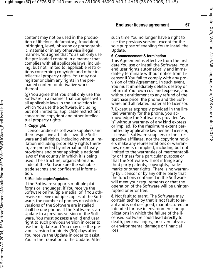 57End user license agreementright page (57) of CF76 SUG 140 mm us-en A31008-H6090-A40-1-4A19 (28.09.2005, 11:45)&copy; Siemens AG 2004, E:\Auftrag\Siemens\MobilePhones\FCCs\cf76\SUG\am_EndUserLic.fmTemplate: X75, Version 2.2; VAR Language: am; VAR issue date: 050718content may not be used in the produc-tion of libelous, defamatory, fraudulent, infringing, lewd, obscene or pornograph-ic material or in any otherwise illegal manner. You agree that You shall only use the pre-loaded content in a manner that complies with all applicable laws, includ-ing, but not limited to, applicable restric-tions concerning copyright and other in-tellectual property rights. You may not register or claim any rights in the pre-loaded content or derivative works thereof.(g) You agree that You shall only use the Software in a manner that complies with all applicable laws in the jurisdiction in which You use the Software, including, but not limited to, applicable restrictions concerning copyright and other intellec-tual property rights.4. Copyright.Licensor and/or its software suppliers and their respective affiliates own the Soft-ware and all rights, including without lim-itation including proprietary rights there-in, are protected by international treaty provisions and other applicable national laws of the country in which it is being used. The structure, organization and code of the Software are the valuable trade secrets and confidential informa-tion.5. Multiple copies/updates.If the Software supports multiple plat-forms or languages, if You receive the Software on multiple media, of if You oth-erwise receive multiple copies of the Soft-ware, the number of phones on which all versions of the Software are installed shall be one phone. If the Software is an Update to a previous version of the Soft-ware, You must possess a valid end user right to such previous version in order to use the Update and You may use the pre-vious version for ninety (90) days after You receive the Update in order to assist You in the transition to the Update. After such time You no longer have a right to use the previous version, except for the sole purpose of enabling You to install the Update.6. Commencement &amp; termination.This Agreement is effective from the first date You use or install the Software. Your end user rights automatically and imme-diately terminate without notice from Li-censor if You fail to comply with any pro-vision of this Agreement. In such event, You must immediately delete, destroy or return at Your own cost and expense, and without entitlement to any refund of the purchase price, the phone and the Soft-ware, and all related material to Licensor.7. Except as expressly provided in the lim-ited warranty for the phone, you ac-knowledge the Software is provided "as is" without warranty of any kind express or implied. To the maximum extent per-mitted by applicable law neither Licensor, Licensor's Software suppliers or their re-spective affiliates, nor the copyright hold-ers make any representations or warran-ties, express or implied, including but not limited to the warranties of merchantabil-ity or fitness for a particular purpose or that the Software will not infringe any third party patents, copyrights, trade-marks or other rights. There is no warran-ty by Licensor or by any other party that the functions contained in the Software will meet your requirements or that the operation of the Software will be uninter-rupted or error free.8. Not fault tolerant. The Software may contain technoloy that is not fault toler-ant and is not designed, manufactured, or intended for use in environments or ap-plications in which the failure of the li-censed Software could lead direclty to death, personal injury, or severe physical or environmental damage or financial loss.