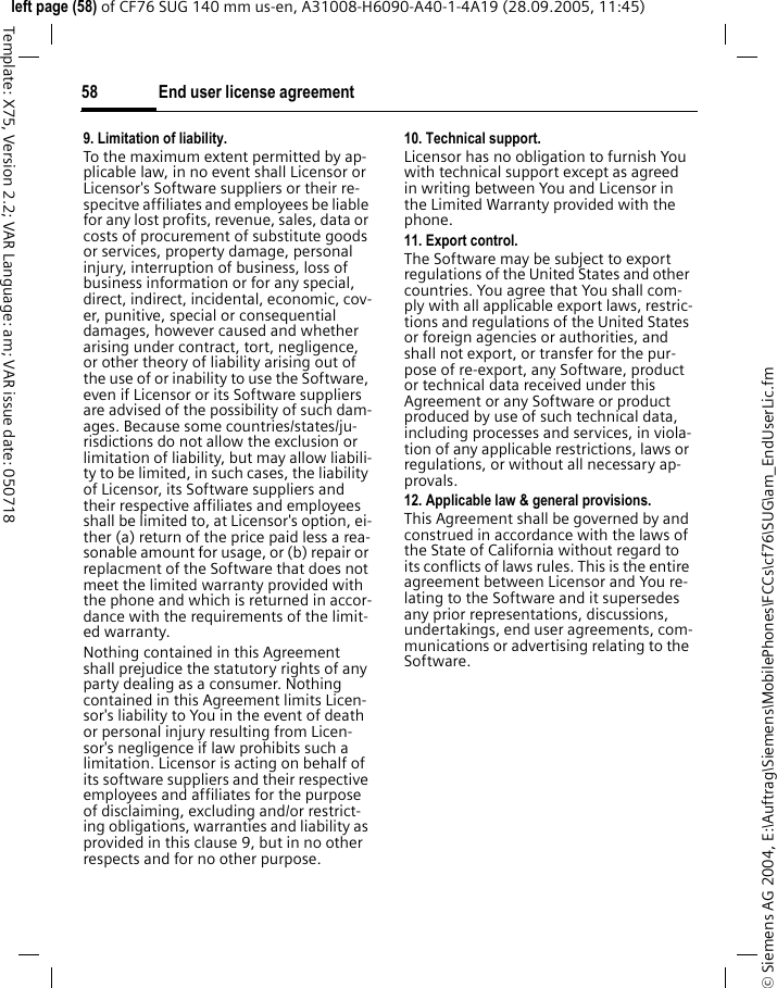 End user license agreement58&copy; Siemens AG 2004, E:\Auftrag\Siemens\MobilePhones\FCCs\cf76\SUG\am_EndUserLic.fmleft page (58) of CF76 SUG 140 mm us-en, A31008-H6090-A40-1-4A19 (28.09.2005, 11:45)Template: X75, Version 2.2; VAR Language: am; VAR issue date: 0507189. Limitation of liability.To the maximum extent permitted by ap-plicable law, in no event shall Licensor or Licensor's Software suppliers or their re-specitve affiliates and employees be liable for any lost profits, revenue, sales, data or costs of procurement of substitute goods or services, property damage, personal injury, interruption of business, loss of business information or for any special, direct, indirect, incidental, economic, cov-er, punitive, special or consequential damages, however caused and whether arising under contract, tort, negligence, or other theory of liability arising out of the use of or inability to use the Software, even if Licensor or its Software suppliers are advised of the possibility of such dam-ages. Because some countries/states/ju-risdictions do not allow the exclusion or limitation of liability, but may allow liabili-ty to be limited, in such cases, the liability of Licensor, its Software suppliers and their respective affiliates and employees shall be limited to, at Licensor's option, ei-ther (a) return of the price paid less a rea-sonable amount for usage, or (b) repair or replacment of the Software that does not meet the limited warranty provided with the phone and which is returned in accor-dance with the requirements of the limit-ed warranty.Nothing contained in this Agreement shall prejudice the statutory rights of any party dealing as a consumer. Nothing contained in this Agreement limits Licen-sor's liability to You in the event of death or personal injury resulting from Licen-sor's negligence if law prohibits such a limitation. Licensor is acting on behalf of its software suppliers and their respective employees and affiliates for the purpose of disclaiming, excluding and/or restrict-ing obligations, warranties and liability as provided in this clause 9, but in no other respects and for no other purpose.10. Technical support.Licensor has no obligation to furnish You with technical support except as agreed in writing between You and Licensor in the Limited Warranty provided with the phone.11. Export control.The Software may be subject to export regulations of the United States and other countries. You agree that You shall com-ply with all applicable export laws, restric-tions and regulations of the United States or foreign agencies or authorities, and shall not export, or transfer for the pur-pose of re-export, any Software, product or technical data received under this Agreement or any Software or product produced by use of such technical data, including processes and services, in viola-tion of any applicable restrictions, laws or regulations, or without all necessary ap-provals.12. Applicable law &amp; general provisions.This Agreement shall be governed by and construed in accordance with the laws of the State of California without regard to its conflicts of laws rules. This is the entire agreement between Licensor and You re-lating to the Software and it supersedes any prior representations, discussions, undertakings, end user agreements, com-munications or advertising relating to the Software.