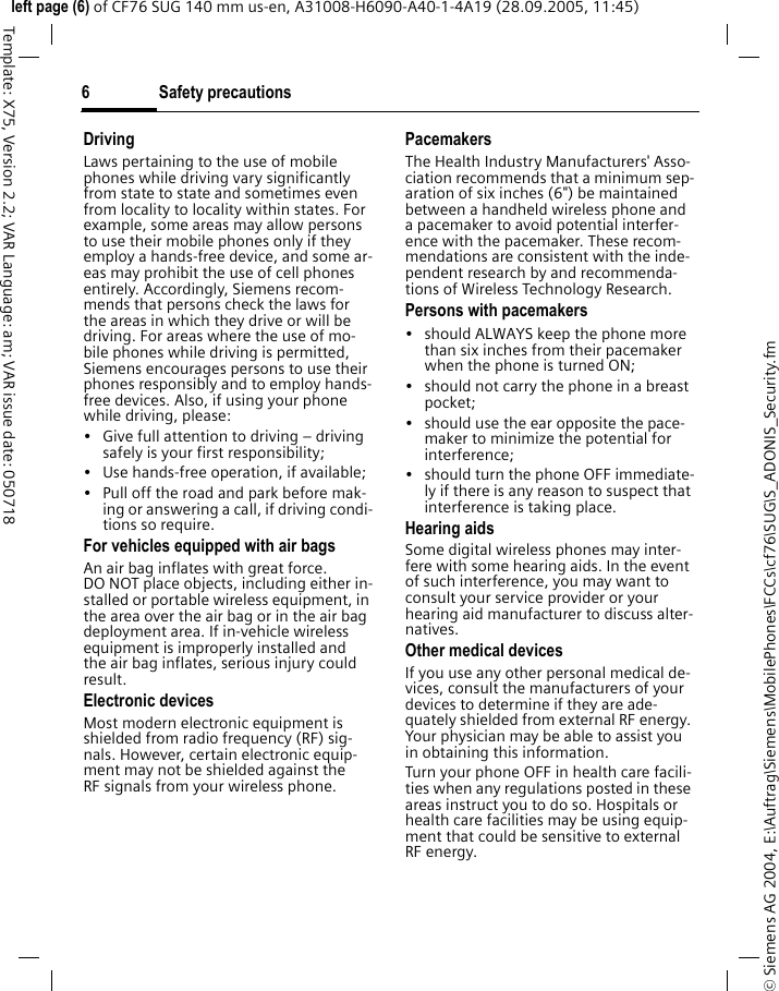 Safety precautions6&copy; Siemens AG 2004, E:\Auftrag\Siemens\MobilePhones\FCCs\cf76\SUG\S_ADONIS_Security.fmleft page (6) of CF76 SUG 140 mm us-en, A31008-H6090-A40-1-4A19 (28.09.2005, 11:45)Template: X75, Version 2.2; VAR Language: am; VAR issue date: 050718DrivingLaws pertaining to the use of mobile phones while driving vary significantly from state to state and sometimes even from locality to locality within states. For example, some areas may allow persons to use their mobile phones only if they employ a hands-free device, and some ar-eas may prohibit the use of cell phones entirely. Accordingly, Siemens recom-mends that persons check the laws for the areas in which they drive or will be driving. For areas where the use of mo-bile phones while driving is permitted, Siemens encourages persons to use their phones responsibly and to employ hands-free devices. Also, if using your phone while driving, please:&bull; Give full attention to driving &ndash; driving safely is your first responsibility;&bull; Use hands-free operation, if available;&bull; Pull off the road and park before mak-ing or answering a call, if driving condi-tions so require.For vehicles equipped with air bagsAn air bag inflates with great force. DO NOT place objects, including either in-stalled or portable wireless equipment, in the area over the air bag or in the air bag deployment area. If in-vehicle wireless equipment is improperly installed and the air bag inflates, serious injury could result.Electronic devicesMost modern electronic equipment is shielded from radio frequency (RF) sig-nals. However, certain electronic equip-ment may not be shielded against the RF signals from your wireless phone.PacemakersThe Health Industry Manufacturers' Asso-ciation recommends that a minimum sep-aration of six inches (6") be maintained between a handheld wireless phone and a pacemaker to avoid potential interfer-ence with the pacemaker. These recom-mendations are consistent with the inde-pendent research by and recommenda-tions of Wireless Technology Research.Persons with pacemakers&bull; should ALWAYS keep the phone more than six inches from their pacemaker when the phone is turned ON;&bull; should not carry the phone in a breast pocket;&bull; should use the ear opposite the pace-maker to minimize the potential for interference;&bull; should turn the phone OFF immediate-ly if there is any reason to suspect that interference is taking place.Hearing aids Some digital wireless phones may inter-fere with some hearing aids. In the event of such interference, you may want to consult your service provider or your hearing aid manufacturer to discuss alter-natives.Other medical devicesIf you use any other personal medical de-vices, consult the manufacturers of your devices to determine if they are ade-quately shielded from external RF energy. Your physician may be able to assist you in obtaining this information.Turn your phone OFF in health care facili-ties when any regulations posted in these areas instruct you to do so. Hospitals or health care facilities may be using equip-ment that could be sensitive to external RF energy.