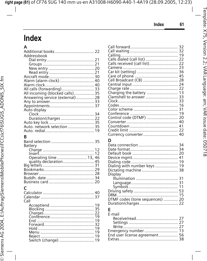 61Indexright page (61) of CF76 SUG 140 mm us-en A31008-H6090-A40-1-4A19 (28.09.2005, 12:23)&copy; Siemens AG 2004, E:\Auftrag\Siemens\MobilePhones\FCCs\cf76\SUG\S_ADONIS_SIX.fmTemplate: X75, Version 2.2; VAR Language: am; VAR issue date: 050718IndexAAdditional books................................. 22AddressbookDial entry........................................ 21Groups ........................................... 21New entry ...................................... 20Read entry...................................... 21Aircraft mode...................................... 30Alarm (alarm clock)............................. 40Alarm clock......................................... 40All calls (forwarding)........................... 33All incoming (blocked calls)................. 35Answering service (external)............... 28Any to answer..................................... 33Appointments..................................... 37Auto displayClock .............................................. 34Duration/charges ............................ 22Auto key lock ...................................... 35Auto. network selection ......................35Auto. redial......................................... 19BBand selection .................................... 35BatteryCharge ........................................... 12Insert.............................................. 12Operating time .........................13, 46quality declaration.......................... 45Big letters ........................................... 31Bookmarks.......................................... 29Browser .............................................. 28Buddh. date........................................ 34Business card...................................... 20CCalculator ........................................... 40Calendar ............................................. 37CallAccept/end ..................................... 19Blocking ......................................... 35Charges.......................................... 22Conference..................................... 19End ................................................ 19Forward.......................................... 32Hold ............................................... 19Menu ............................................. 19Reject ............................................. 19Switch (change) ............................. 19Call forward........................................ 32Call waiting ........................................ 32Calling................................................ 19Calls dialed (call list) ........................... 22Calls received (call list)........................ 22Camera .............................................. 23Car kit (setting) .................................. 36Care of phone .................................... 45Cell Broadcast (CB) ............................. 28Central input ...................................... 24Charge rate ........................................ 22Charging the battery .......................... 13Clamshell to answer ........................... 33Clock.................................................. 33Codes................................................. 16Color scheme ..................................... 31Conference ........................................ 19Control code (DTMF) .......................... 20Converter........................................... 40Countdown ........................................ 41Credit limit ......................................... 22Currency converter............................. 40DData connection ................................. 34Date format........................................ 34Default book ...................................... 20Device mgmt...................................... 41Dialing code ....................................... 19Dialing with number keys ................... 19Dictating machine .............................. 38DisplayIllumination ................................... 31Language....................................... 31Symbols......................................... 11Driving safety ..................................... 53DRM................................................... 15DTMF codes (tone sequences) ............ 20Duration/charges................................ 22EE-mailReceive/read................................... 27Settings ......................................... 27Write.............................................. 27Emergency number ............................ 13End user license agreement................ 56Extras................................................. 38