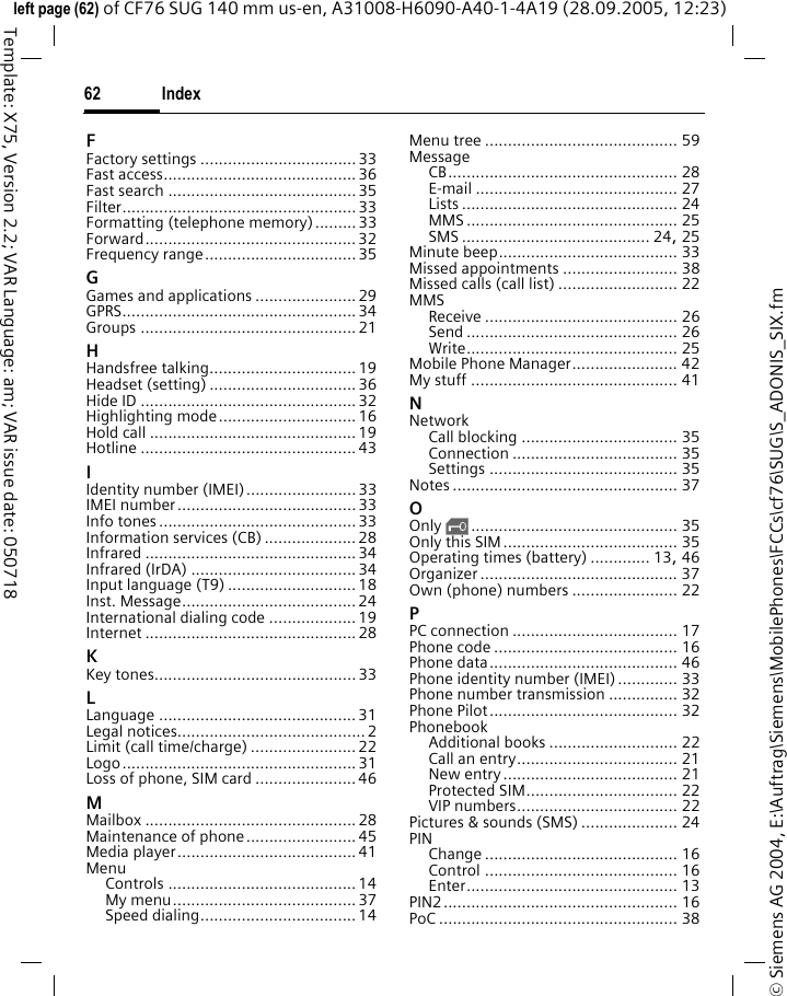 Index62&copy; Siemens AG 2004, E:\Auftrag\Siemens\MobilePhones\FCCs\cf76\SUG\S_ADONIS_SIX.fmleft page (62) of CF76 SUG 140 mm us-en, A31008-H6090-A40-1-4A19 (28.09.2005, 12:23)Template: X75, Version 2.2; VAR Language: am; VAR issue date: 050718FFactory settings ..................................33Fast access.......................................... 36Fast search ......................................... 35Filter................................................... 33Formatting (telephone memory)......... 33Forward.............................................. 32Frequency range................................. 35GGames and applications ...................... 29GPRS................................................... 34Groups ............................................... 21HHandsfree talking................................ 19Headset (setting) ................................ 36Hide ID ............................................... 32Highlighting mode.............................. 16Hold call .............................................19Hotline ............................................... 43IIdentity number (IMEI)........................ 33IMEI number....................................... 33Info tones ........................................... 33Information services (CB) .................... 28Infrared .............................................. 34Infrared (IrDA) .................................... 34Input language (T9) ............................ 18Inst. Message...................................... 24International dialing code ................... 19Internet .............................................. 28KKey tones............................................ 33LLanguage ........................................... 31Legal notices......................................... 2Limit (call time/charge) ....................... 22Logo................................................... 31Loss of phone, SIM card ......................46MMailbox .............................................. 28Maintenance of phone........................ 45Media player....................................... 41MenuControls ......................................... 14My menu........................................ 37Speed dialing.................................. 14Menu tree .......................................... 59MessageCB.................................................. 28E-mail ............................................ 27Lists ............................................... 24MMS .............................................. 25SMS ......................................... 24, 25Minute beep....................................... 33Missed appointments ......................... 38Missed calls (call list) .......................... 22MMSReceive .......................................... 26Send .............................................. 26Write.............................................. 25Mobile Phone Manager....................... 42My stuff ............................................. 41NNetworkCall blocking .................................. 35Connection .................................... 35Settings ......................................... 35Notes ................................................. 37OOnly &sbquo;............................................. 35Only this SIM...................................... 35Operating times (battery) ............. 13, 46Organizer ........................................... 37Own (phone) numbers ....................... 22PPC connection .................................... 17Phone code ........................................ 16Phone data......................................... 46Phone identity number (IMEI) ............. 33Phone number transmission ............... 32Phone Pilot......................................... 32PhonebookAdditional books ............................ 22Call an entry................................... 21New entry...................................... 21Protected SIM................................. 22VIP numbers................................... 22Pictures &amp; sounds (SMS) ..................... 24PINChange .......................................... 16Control .......................................... 16Enter.............................................. 13PIN2................................................... 16PoC .................................................... 38