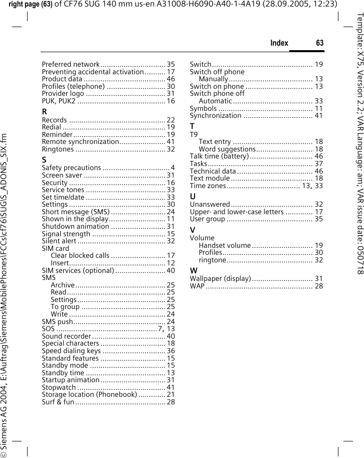 63Indexright page (63) of CF76 SUG 140 mm us-en A31008-H6090-A40-1-4A19 (28.09.2005, 12:23)&copy; Siemens AG 2004, E:\Auftrag\Siemens\MobilePhones\FCCs\cf76\SUG\S_ADONIS_SIX.fmTemplate: X75, Version 2.2; VAR Language: am; VAR issue date: 050718Preferred network............................... 35Preventing accidental activation.......... 17Product data ....................................... 46Profiles (telephone) ............................ 30Provider logo ......................................31PUK, PUK2 ..........................................16RRecords .............................................. 22Redial ................................................. 19Reminder............................................ 19Remote synchronization...................... 41Ringtones ........................................... 32SSafety precautions ................................ 4Screen saver ....................................... 31Security .............................................. 16Service tones ...................................... 33Set time/date ...................................... 33Settings .............................................. 30Short message (SMS) .......................... 24Shown in the display........................... 11Shutdown animation ..........................31Signal strength ...................................15Silent alert .......................................... 32SIM cardClear blocked calls ..........................17Insert.............................................. 12SIM services (optional)........................ 40SMSArchive........................................... 25Read............................................... 25Settings.......................................... 25To group ........................................ 25Write .............................................. 24SMS push............................................ 24SOS ................................................7, 13Sound recorder................................... 40Special characters ............................... 18Speed dialing keys .............................. 36Standard features ............................... 15Standby mode .................................... 15Standby time ...................................... 13Startup animation............................... 31Stopwatch .......................................... 41Storage location (Phonebook) ............. 21Surf &amp; fun........................................... 28Switch................................................ 19Switch off phoneManually........................................ 13Switch on phone ................................ 13Switch phone offAutomatic...................................... 33Symbols ............................................. 11Synchronization ................................. 41TT9Text entry ...................................... 18Word suggestions........................... 18Talk time (battery).............................. 46Tasks.................................................. 37Technical data .................................... 46Text module....................................... 18Time zones................................... 13, 33UUnanswered....................................... 32Upper- and lower-case letters ............. 17User group ......................................... 35VVolumeHandset volume............................. 19Profiles........................................... 30ringtone......................................... 32WWallpaper (display)............................. 31WAP ................................................... 28