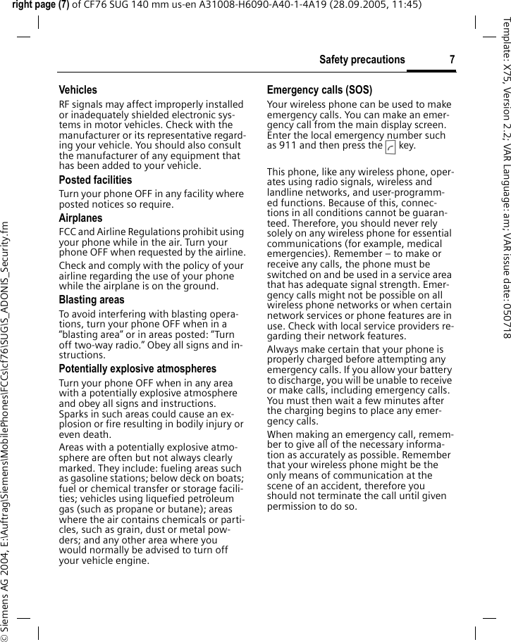 7Safety precautionsright page (7) of CF76 SUG 140 mm us-en A31008-H6090-A40-1-4A19 (28.09.2005, 11:45)&copy; Siemens AG 2004, E:\Auftrag\Siemens\MobilePhones\FCCs\cf76\SUG\S_ADONIS_Security.fmTemplate: X75, Version 2.2; VAR Language: am; VAR issue date: 050718VehiclesRF signals may affect improperly installed or inadequately shielded electronic sys-tems in motor vehicles. Check with the manufacturer or its representative regard-ing your vehicle. You should also consult the manufacturer of any equipment that has been added to your vehicle.Posted facilitiesTurn your phone OFF in any facility where posted notices so require.AirplanesFCC and Airline Regulations prohibit using your phone while in the air. Turn your phone OFF when requested by the airline.Check and comply with the policy of your airline regarding the use of your phone while the airplane is on the ground.Blasting areasTo avoid interfering with blasting opera-tions, turn your phone OFF when in a &ldquo;blasting area&rdquo; or in areas posted: &ldquo;Turn off two-way radio.&rdquo; Obey all signs and in-structions.Potentially explosive atmospheresTurn your phone OFF when in any area with a potentially explosive atmosphere and obey all signs and instructions. Sparks in such areas could cause an ex-plosion or fire resulting in bodily injury or even death.Areas with a potentially explosive atmo-sphere are often but not always clearly marked. They include: fueling areas such as gasoline stations; below deck on boats; fuel or chemical transfer or storage facili-ties; vehicles using liquefied petroleum gas (such as propane or butane); areas where the air contains chemicals or parti-cles, such as grain, dust or metal pow-ders; and any other area where you would normally be advised to turn off your vehicle engine.Emergency calls (SOS)Your wireless phone can be used to make emergency calls. You can make an emer-gency call from the main display screen. Enter the local emergency number such as 911 and then press the A key.This phone, like any wireless phone, oper-ates using radio signals, wireless and landline networks, and user-programm-ed functions. Because of this, connec-tions in all conditions cannot be guaran-teed. Therefore, you should never rely solely on any wireless phone for essential communications (for example, medical emergencies). Remember &ndash; to make or receive any calls, the phone must be switched on and be used in a service area that has adequate signal strength. Emer-gency calls might not be possible on all wireless phone networks or when certain network services or phone features are in use. Check with local service providers re-garding their network features. Always make certain that your phone is properly charged before attempting any emergency calls. If you allow your battery to discharge, you will be unable to receive or make calls, including emergency calls. You must then wait a few minutes after the charging begins to place any emer-gency calls.When making an emergency call, remem-ber to give all of the necessary informa-tion as accurately as possible. Remember that your wireless phone might be the only means of communication at the scene of an accident, therefore you should not terminate the call until given permission to do so.