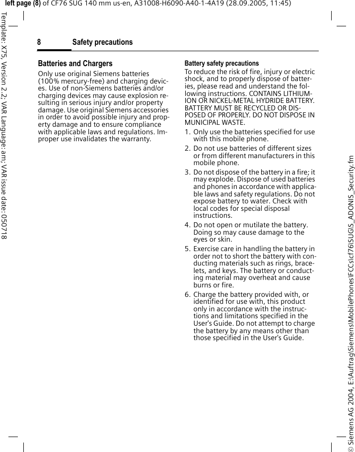 Safety precautions8&copy; Siemens AG 2004, E:\Auftrag\Siemens\MobilePhones\FCCs\cf76\SUG\S_ADONIS_Security.fmleft page (8) of CF76 SUG 140 mm us-en, A31008-H6090-A40-1-4A19 (28.09.2005, 11:45)Template: X75, Version 2.2; VAR Language: am; VAR issue date: 050718Batteries and ChargersOnly use original Siemens batteries (100% mercury-free) and charging devic-es. Use of non-Siemens batteries and/or charging devices may cause explosion re-sulting in serious injury and/or property damage. Use original Siemens accessories in order to avoid possible injury and prop-erty damage and to ensure compliance with applicable laws and regulations. Im-proper use invalidates the warranty.Battery safety precautionsTo reduce the risk of fire, injury or electric shock, and to properly dispose of batter-ies, please read and understand the fol-lowing instructions. CONTAINS LITHIUM-ION OR NICKEL-METAL HYDRIDE BATTERY. BATTERY MUST BE RECYCLED OR DIS-POSED OF PROPERLY. DO NOT DISPOSE IN MUNICIPAL WASTE.1. Only use the batteries specified for use with this mobile phone.2. Do not use batteries of different sizes or from different manufacturers in this mobile phone.3. Do not dispose of the battery in a fire; it may explode. Dispose of used batteries and phones in accordance with applica-ble laws and safety regulations. Do not expose battery to water. Check with local codes for special disposal instructions. 4. Do not open or mutilate the battery. Doing so may cause damage to the eyes or skin.5. Exercise care in handling the battery in order not to short the battery with con-ducting materials such as rings, brace-lets, and keys. The battery or conduct-ing material may overheat and cause burns or fire.6. Charge the battery provided with, or identified for use with, this product only in accordance with the instruc-tions and limitations specified in the User's Guide. Do not attempt to charge the battery by any means other than those specified in the User's Guide.