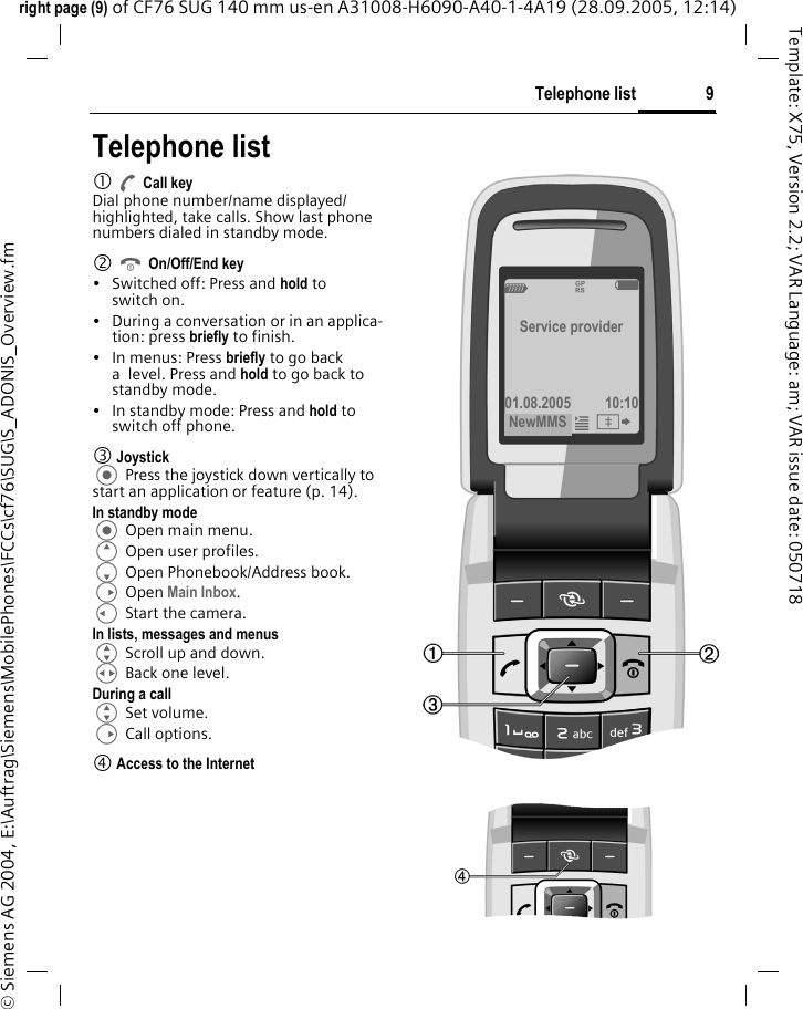 9Telephone listright page (9) of CF76 SUG 140 mm us-en A31008-H6090-A40-1-4A19 (28.09.2005, 12:14)&copy; Siemens AG 2004, E:\Auftrag\Siemens\MobilePhones\FCCs\cf76\SUG\S_ADONIS_Overview.fmTemplate: X75, Version 2.2; VAR Language: am; VAR issue date: 050718Telephone list1 A Call keyDial phone number/name displayed/highlighted, take calls. Show last phone numbers dialed in standby mode. 2 B On/Off/End key&bull; Switched off: Press and hold to switch on.&bull; During a conversation or in an applica-tion: press briefly to finish. &bull; In menus: Press briefly to go back a level. Press and hold to go back to standby mode.&bull; In standby mode: Press and hold to switch off phone.3 Joystick Press the joystick down vertically to start an application or feature (p. 14).In standby mode Open main menu.E Open user profiles.F Open Phonebook/Address book.D Open Main Inbox.C Start the camera.In lists, messages and menusG Scroll up and down.H Back one level.During a callG Set volume.D Call options. 4 Access to the InternetZ&pound; XService provider01.08.2005 10:10NewMMS &iacute;&Iuml; 