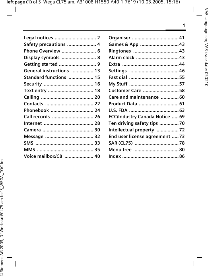 &copy; Siemens AG 2003, D:\Werkstatt\CL75 am fcc\S_WEGA_TOC.fm1VAR Language: en; VAR issue date: 050210left page (1) of S_Wega CL75 am, A31008-H1550-A40-1-7619 (10.03.2005, 15:16)Legal notices .............................. 2Safety precautions  ..................... 4Phone Overview ......................... 6Display symbols  ......................... 8Getting started ........................... 9General instructions  ................ 13Standard functions  .................. 15Security .................................... 16Text entry ................................. 18Calling ...................................... 20Contacts ................................... 22Phonebook ............................... 24Call records  .............................. 26Internet .................................... 28Camera ..................................... 30Message ................................... 32SMS .......................................... 33MMS ......................................... 35Voice mailbox/CB  ..................... 40Organiser ..................................41Games &amp; App  ............................ 43Ringtones ................................. 43Alarm clock ...............................43Extra ......................................... 44Settings .................................... 46Fast dial  .................................... 55My Stuff ....................................57Customer Care .......................... 58Care and maintenance  ............. 60Product Data ............................. 61U.S. FDA .................................... 63FCC/Industry Canada Notice  ..... 69Ten driving safety tips .............. 70Intellectual property  ................ 72End user license agreement .....73SAR (CL75)  ................................ 78Menu tree ................................. 80Index ......................................... 86
