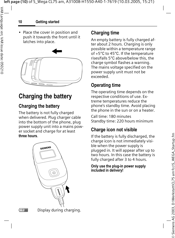 &copy; Siemens AG 2003, D:\Werkstatt\CL75 am fcc\S_WEGA_Startup.fmGetting started10VAR Language: en; VAR issue date: 050210left page (10) of S_Wega CL75 am, A31008-H1550-A40-1-7619 (10.03.2005, 15:21)&bull; Place the cover in position and push it towards the front until it latches into place.Charging the batteryCharging the batteryThe battery is not fully charged when delivered. Plug charger cable into the bottom of the phone, plug power supply unit into a mains pow-er socket and charge for at least three hours. YDisplay during charging.Charging timeAn empty battery is fully charged af-ter about 2 hours. Charging is only possible within a temperature range of +5&deg;C to 45&deg;C. If the temperature rises/falls 5&deg;C above/below this, the charge symbol flashes a warning. The mains voltage specified on the power supply unit must not be exceeded.Operating timeThe operating time depends on the respective conditions of use. Ex-treme temperatures reduce the phone's standby time. Avoid placing the phone in the sun or on a heater.Call time: 180 minutes Standby time: 220 hours minimumCharge icon not visibleIf the battery is fully discharged, the charge icon is not immediately visi-ble when the power supply is plugged in. It will appear after up to two hours. In this case the battery is fully charged after 3 to 4 hours.Only use the plug-in power supply included in delivery!