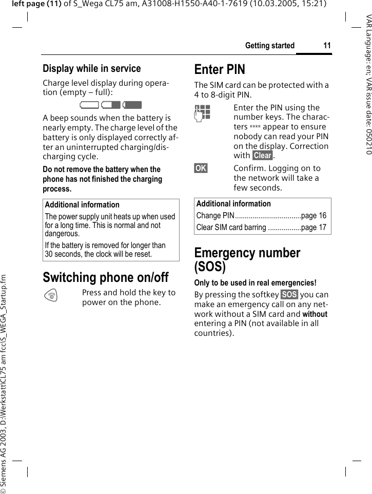 &copy; Siemens AG 2003, D:\Werkstatt\CL75 am fcc\S_WEGA_Startup.fm11Getting startedVAR Language: en; VAR issue date: 050210left page (11) of S_Wega CL75 am, A31008-H1550-A40-1-7619 (10.03.2005, 15:21)Display while in serviceCharge level display during opera-tion (empty &ndash; full):V W X A beep sounds when the battery is nearly empty. The charge level of the battery is only displayed correctly af-ter an uninterrupted charging/dis-charging cycle.Do not remove the battery when the phone has not finished the charging process.Switching phone on/off BPress and hold the key to power on the phone.Enter PINThe SIM card can be protected with a 4 to 8-digit PIN.JEnter the PIN using the number keys. The charac-ters **** appear to ensure nobody can read your PIN on the display. Correction with &sect;Clear&sect;. &sect;OK&sect; Confirm. Logging on to the network will take a few seconds.Emergency number (SOS)Only to be used in real emergencies!By pressing the softkey &sect;SOS&sect; you can make an emergency call on any net-work without a SIM card and without entering a PIN (not available in all countries).Additional informationThe power supply unit heats up when used for a long time. This is normal and not dangerous.If the battery is removed for longer than 30 seconds, the clock will be reset. Additional informationChange PIN..................................page 16Clear SIM card barring .................page 17