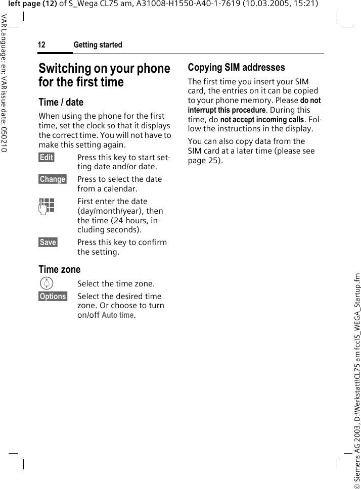 &copy; Siemens AG 2003, D:\Werkstatt\CL75 am fcc\S_WEGA_Startup.fmGetting started12VAR Language: en; VAR issue date: 050210left page (12) of S_Wega CL75 am, A31008-H1550-A40-1-7619 (10.03.2005, 15:21)Switching on your phone for the first timeTime / dateWhen using the phone for the first time, set the clock so that it displays the correct time. You will not have to make this setting again.&sect;Edit&sect; Press this key to start set-ting date and/or date.&sect;Change&sect; Press to select the date from a calendar.JFirst enter the date (day/month/year), then the time (24 hours, in-cluding seconds).&sect;Save&sect; Press this key to confirm the setting.Time zoneISelect the time zone.&sect;Options&sect; Select the desired time zone. Or choose to turn on/off Auto time.Copying SIM addressesThe first time you insert your SIM card, the entries on it can be copied to your phone memory. Please do not interrupt this procedure. During this time, do not accept incoming calls. Fol-low the instructions in the display.You can also copy data from the SIM card at a later time (please see page 25).
