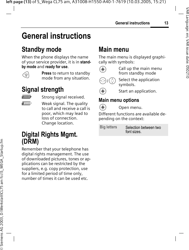 &copy; Siemens AG 2003, D:\Werkstatt\CL75 am fcc\S_WEGA_Startup.fm13General instructionsVAR Language: en; VAR issue date: 050210left page (13) of S_Wega CL75 am, A31008-H1550-A40-1-7619 (10.03.2005, 15:21)General instructionsStandby modeWhen the phone displays the name of your service provider, it is in stand-by mode and ready for use.BPress to return to standby mode from any situation.Signal strengthZStrong signal received.[Weak signal. The quality to call and receive a call is poor, which may lead to loss of connection. Change location.Digital Rights Mgmt. (DRM)Remember that your telephone has digital rights management. The use of downloaded pictures, tones or ap-plications can be restricted by the suppliers, e.g. copy protection, use for a limited period of time only, number of times it can be used etc.Main menuThe main menu is displayed graphi-cally with symbols:CCall up the main menu from standby modeF/ISelect the application symbols.CStart an application.Main menu optionsCOpen menu.Different functions are available de-pending on the context:Big letters Selection between two font sizes.