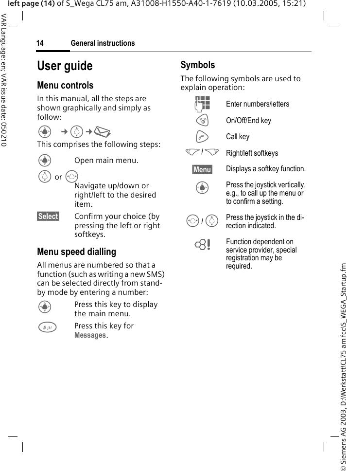 &copy; Siemens AG 2003, D:\Werkstatt\CL75 am fcc\S_WEGA_Startup.fmGeneral instructions14VAR Language: en; VAR issue date: 050210left page (14) of S_Wega CL75 am, A31008-H1550-A40-1-7619 (10.03.2005, 15:21)User guideMenu controlsIn this manual, all the steps are shown graphically and simply as follow:C&cent;I&cent;M This comprises the following steps:COpen main menu.I or FNavigate up/down or right/left to the desired item.&sect;Select&sect; Confirm your choice (by pressing the left or right softkeys.Menu speed diallingAll menus are numbered so that a function (such as writing a new SMS) can be selected directly from stand-by mode by entering a number:CPress this key to display the main menu.5Press this key for Messages. SymbolsThe following symbols are used to explain operation:J Enter numbers/lettersB On/Off/End keyA Call key</> Right/left softkeys&sect;Menu&sect; Displays a softkey function.C Press the joystick vertically, e.g., to call up the menu or to confirm a setting.F/I Press the joystick in the di-rection indicated.= Function dependent on service provider, special registration may be required. 