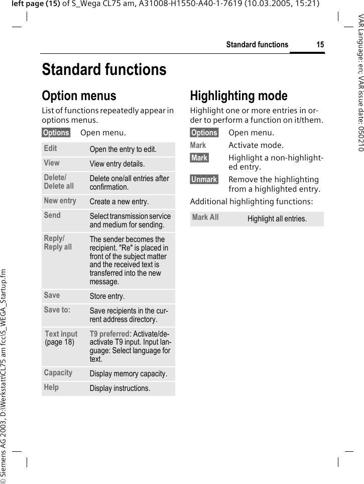 &copy; Siemens AG 2003, D:\Werkstatt\CL75 am fcc\S_WEGA_Startup.fm15Standard functionsVAR Language: en; VAR issue date: 050210left page (15) of S_Wega CL75 am, A31008-H1550-A40-1-7619 (10.03.2005, 15:21)Standard functionsOption menusList of functions repeatedly appear in options menus.&sect;Options&sect; Open menu.Highlighting modeHighlight one or more entries in or-der to perform a function on it/them.&sect;Options&sect; Open menu.Mark Activate mode.&sect;Mark&sect; Highlight a non-highlight-ed entry.&sect;Unmark&sect; Remove the highlighting from a highlighted entry.Additional highlighting functions:Edit Open the entry to edit.View View entry details.Delete/Delete all Delete one/all entries after confirmation.New entry Create a new entry.Send  Select transmission service and medium for sending.Reply/Reply all  The sender becomes the recipient. "Re" is placed in front of the subject matter and the received text is transferred into the new message.Save Store entry.Save to:  Save recipients in the cur-rent address directory.Text input (page 18)T9 preferred: Activate/de-activate T9 input. Input lan-guage: Select language for text.Capacity Display memory capacity.Help Display instructions.Mark All Highlight all entries.
