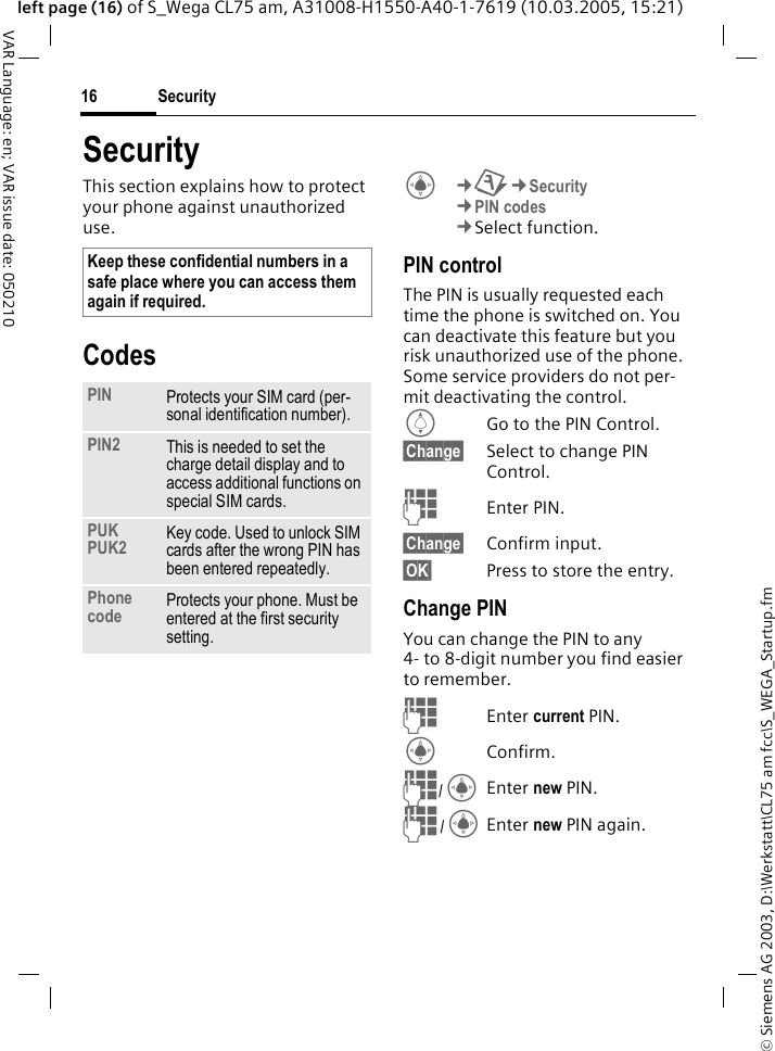 &copy; Siemens AG 2003, D:\Werkstatt\CL75 am fcc\S_WEGA_Startup.fmSecurity16VAR Language: en; VAR issue date: 050210left page (16) of S_Wega CL75 am, A31008-H1550-A40-1-7619 (10.03.2005, 15:21)SecurityThis section explains how to protect your phone against unauthorized use.CodesC&cent;T&cent;Security &cent;PIN codes &cent;Select function. PIN control The PIN is usually requested each time the phone is switched on. You can deactivate this feature but you risk unauthorized use of the phone. Some service providers do not per-mit deactivating the control.IGo to the PIN Control.&sect;Change&sect; Select to change PIN Control.JEnter PIN.&sect;Change&sect; Confirm input.&sect;OK&sect; Press to store the entry.Change PIN You can change the PIN to any 4- to 8-digit number you find easier to remember.JEnter current PIN.CConfirm.J/CEnter new PIN.J/CEnter new PIN again.Keep these confidential numbers in a safe place where you can access them again if required.PIN Protects your SIM card (per-sonal identification number).PIN2 This is needed to set the charge detail display and to access additional functions on special SIM cards.PUK PUK2 Key code. Used to unlock SIM cards after the wrong PIN has been entered repeatedly.Phone code Protects your phone. Must be entered at the first security setting.