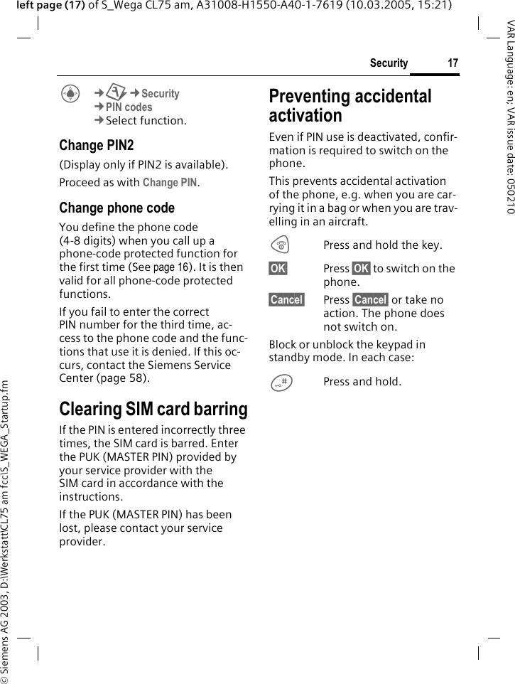&copy; Siemens AG 2003, D:\Werkstatt\CL75 am fcc\S_WEGA_Startup.fm17SecurityVAR Language: en; VAR issue date: 050210left page (17) of S_Wega CL75 am, A31008-H1550-A40-1-7619 (10.03.2005, 15:21)C&cent;T&cent;Security &cent;PIN codes &cent;Select function. Change PIN2(Display only if PIN2 is available).Proceed as with Change PIN.Change phone codeYou define the phone code (4-8 digits) when you call up a phone-code protected function for the first time (See page 16). It is then valid for all phone-code protected functions.If you fail to enter the correct PIN number for the third time, ac-cess to the phone code and the func-tions that use it is denied. If this oc-curs, contact the Siemens Service Center (page 58).Clearing SIM card barringIf the PIN is entered incorrectly three times, the SIM card is barred. Enter the PUK (MASTER PIN) provided by your service provider with the SIM card in accordance with the instructions.If the PUK (MASTER PIN) has been lost, please contact your service provider.Preventing accidental activationEven if PIN use is deactivated, confir-mation is required to switch on the phone.This prevents accidental activation of the phone, e.g. when you are car-rying it in a bag or when you are trav-elling in an aircraft.BPress and hold the key. &sect;OK&sect; Press &sect;OK&sect; to switch on the phone.&sect;Cancel&sect; Press &sect;Cancel&sect; or take no action. The phone does not switch on.Block or unblock the keypad in standby mode. In each case:#Press and hold.
