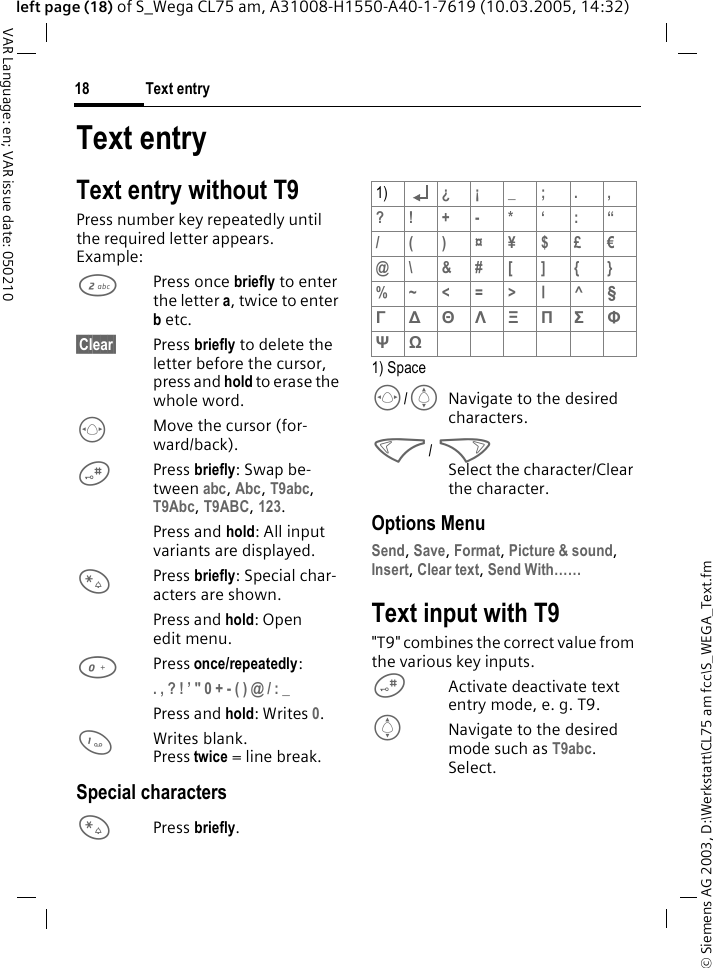 &copy; Siemens AG 2003, D:\Werkstatt\CL75 am fcc\S_WEGA_Text.fmText entry18VAR Language: en; VAR issue date: 050210left page (18) of S_Wega CL75 am, A31008-H1550-A40-1-7619 (10.03.2005, 14:32)Text entryText entry without T9Press number key repeatedly until the required letter appears.Example:2Press once briefly to enter the letter a, twice to enter b etc. &sect;Clear&sect; Press briefly to delete the letter before the cursor, press and hold to erase the whole word.FMove the cursor (for-ward/back).#Press briefly: Swap be-tween abc, Abc, T9abc, T9Abc, T9ABC, 123. Press and hold: All input variants are displayed.*Press briefly: Special char-acters are shown. Press and hold: Open edit menu.0Press once/repeatedly:. , ? ! &rsquo; " 0 + - ( ) @ / : _ Press and hold: Writes 0. 1Writes blank.Press twice = line break.Special characters*Press briefly.1) SpaceF/INavigate to the desired characters.</ >Select the character/Clear the character.Options MenuSend, Save, Format, Picture &amp; sound, Insert, Clear text, Send With&hellip;&hellip; Text input with T9"T9" combines the correct value from the various key inputs.#Activate deactivate text entry mode, e. g. T9. INavigate to the desired mode such as T9abc. Select.1) &iquest;&iexcl; _; . ,?! +- * &lsquo; : &ldquo;/ ( ) &curren;&yen;$&pound;&euro;@\&amp;#[]{}%~ < = > |^&sect; &Gamma; ∆ &Theta; &Lambda; &Xi; &Pi; &Sigma; &Phi; &Psi; Ω 