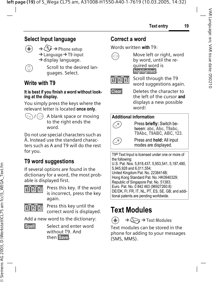 &copy; Siemens AG 2003, D:\Werkstatt\CL75 am fcc\S_WEGA_Text.fm19Text entryVAR Language: en; VAR issue date: 050210left page (19) of S_Wega CL75 am, A31008-H1550-A40-1-7619 (10.03.2005, 14:32)Select Input languageC&cent;T&cent;Phone setup &cent;Language&cent;T9 input &cent;display language. IScroll to the desired lan-guages. Select. Write with T9It is best if you finish a word without look-ing at the display.You simply press the keys where the relevant letter is located once only. 1/EA blank space or moving to the right ends the word.Do not use special characters such as &Auml;. Instead use the standard charac-ters such as A and T9 will do the rest for you.T9 word suggestionsIf several options are found in the dictionary for a word, the most prob-able is displayed first.^Press this key. If the word is incorrect, press the key again.^Press this key until the correct word is displayed.Add a new word to the dictionary:&sect;Spell&sect; Select and enter word without T9. And then &sect;Save&sect;.Correct a wordWords written with T9:FMove left or right, word by word, until the re-quired word is &sect;highlighted&sect;.^Scroll through the T9 word suggestions again.&sect;Clear&sect; Deletes the character to the left of the cursor and displays a new possible word!Text ModulesC&cent;M&cent;Text Modules Text modules can be stored in the phone for adding to your messages (SMS, MMS).Additional information#Press briefly: Switch be-tween: abc, Abc, T9abc, T9Abc, T9ABC, ABC, 123. #Press and hold: All input modes are displayed.T9&reg; Text Input is licensed under one or more of the following: U.S. Pat. Nos. 5,818,437, 5,953,541, 5,187,480, 5,945,928 and 6,011,554; United Kingdom Pat. No. 2238414B; Hong Kong Standard Pat. No. HK0940329; Republic of Singapore Pat. No. 51383; Euro. Pat. No. 0 842 463 (96927260.8)DE/DK, FI, FR, IT, NL, PT, ES, SE, GB; and addi-tional patents are pending worldwide.