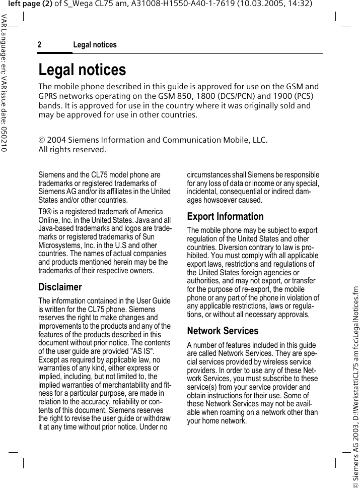 &copy; Siemens AG 2003, D:\Werkstatt\CL75 am fcc\LegalNotices.fmLegal notices2VAR Language: en; VAR issue date: 050210left page (2) of S_Wega CL75 am, A31008-H1550-A40-1-7619 (10.03.2005, 14:32)Legal noticesThe mobile phone described in this guide is approved for use on the GSM and GPRS networks operating on the GSM 850, 1800 (DCS/PCN) and 1900 (PCS) bands. It is approved for use in the country where it was originally sold and may be approved for use in other countries.&copy; 2004 Siemens Information and Communication Mobile, LLC.All rights reserved.Siemens and the CL75 model phone are trademarks or registered trademarks of Siemens AG and/or its affiliates in the United States and/or other countries.T9&reg; is a registered trademark of America Online, Inc. in the United States. Java and all Java-based trademarks and logos are trade-marks or registered trademarks of Sun Microsystems, Inc. in the U.S and other countries. The names of actual companies and products mentioned herein may be the trademarks of their respective owners. DisclaimerThe information contained in the User Guide is written for the CL75 phone. Siemens reserves the right to make changes and improvements to the products and any of the features of the products described in this document without prior notice. The contents of the user guide are provided "AS IS". Except as required by applicable law, no warranties of any kind, either express or implied, including, but not limited to, the implied warranties of merchantability and fit-ness for a particular purpose, are made in relation to the accuracy, reliability or con-tents of this document. Siemens reserves the right to revise the user guide or withdraw it at any time without prior notice. Under no circumstances shall Siemens be responsible for any loss of data or income or any special, incidental, consequential or indirect dam-ages howsoever caused.Export InformationThe mobile phone may be subject to export regulation of the United States and other countries. Diversion contrary to law is pro-hibited. You must comply with all applicable export laws, restrictions and regulations of the United States foreign agencies or authorities, and may not export, or transfer for the purpose of re-export, the mobile phone or any part of the phone in violation of any applicable restrictions, laws or regula-tions, or without all necessary approvals.Network ServicesA number of features included in this guide are called Network Services. They are spe-cial services provided by wireless service providers. In order to use any of these Net-work Services, you must subscribe to these service(s) from your service provider and obtain instructions for their use. Some of these Network Services may not be avail-able when roaming on a network other than your home network.
