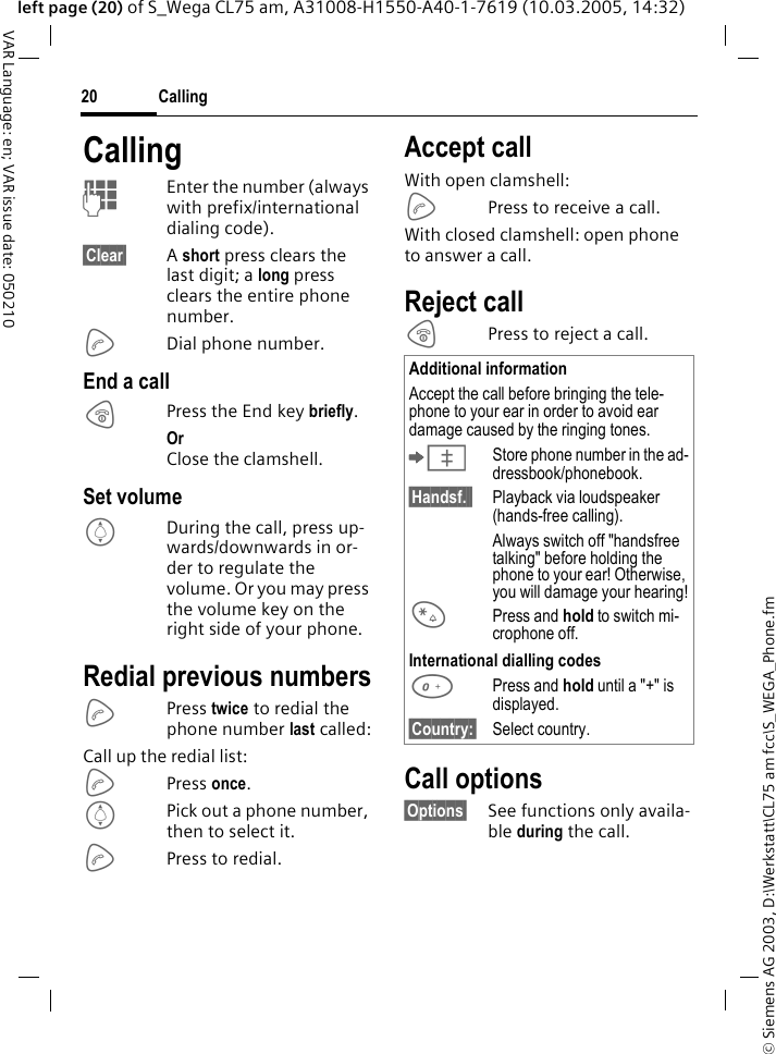 &copy; Siemens AG 2003, D:\Werkstatt\CL75 am fcc\S_WEGA_Phone.fmCalling20VAR Language: en; VAR issue date: 050210left page (20) of S_Wega CL75 am, A31008-H1550-A40-1-7619 (10.03.2005, 14:32)CallingJEnter the number (always with prefix/international dialing code). &sect;Clear&sect; A short press clears the last digit; a long press clears the entire phone number.ADial phone number.End a callBPress the End key briefly.Or Close the clamshell.Set volumeIDuring the call, press up-wards/downwards in or-der to regulate the volume. Or you may press the volume key on the right side of your phone. Redial previous numbersAPress twice to redial the phone number last called:Call up the redial list: APress once.IPick out a phone number, then to select it.APress to redial.Accept callWith open clamshell:APress to receive a call. With closed clamshell: open phone to answer a call.Reject callBPress to reject a call.Call options&sect;Options&sect; See functions only availa-ble during the call.Additional informationAccept the call before bringing the tele-phone to your ear in order to avoid ear damage caused by the ringing tones.&ETH;Store phone number in the ad-dressbook/phonebook.&sect;Handsf.&sect;&sect; Playback via loudspeaker (hands-free calling).Always switch off "handsfree talking" before holding the phone to your ear! Otherwise, you will damage your hearing!*Press and hold to switch mi-crophone off.International dialling codes0Press and hold until a "+" is displayed.&sect;Country:&sect; Select country.