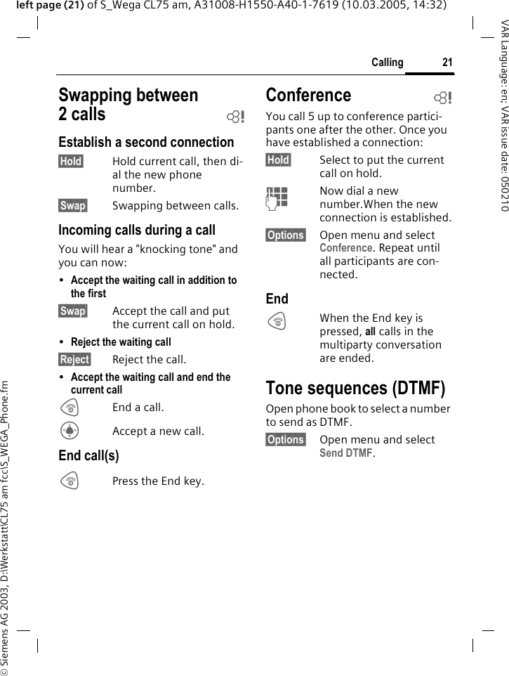 &copy; Siemens AG 2003, D:\Werkstatt\CL75 am fcc\S_WEGA_Phone.fm21CallingVAR Language: en; VAR issue date: 050210left page (21) of S_Wega CL75 am, A31008-H1550-A40-1-7619 (10.03.2005, 14:32)Swapping between 2calls bEstablish a second connection&sect;Hold&sect; Hold current call, then di-al the new phone number. &sect;Swap&sect; Swapping between calls. Incoming calls during a callYou will hear a "knocking tone" and you can now:&bull;Accept the waiting call in addition to the first &sect;Swap&sect; Accept the call and put the current call on hold. &bull;Reject the waiting call &sect;Reject&sect; Reject the call. &bull;Accept the waiting call and end the current call BEnd a call.CAccept a new call.End call(s)BPress the End key. Conference bYou call 5 up to conference partici-pants one after the other. Once you have established a connection: &sect;Hold&sect; Select to put the current call on hold.JNow dial a new number.When the new connection is established.&sect;Options&sect; Open menu and select Conference. Repeat until all participants are con-nected.EndBWhen the End key is pressed, all calls in the multiparty conversation are ended. Tone sequences (DTMF)Open phone book to select a number to send as DTMF. &sect;Options&sect; Open menu and select Send DTMF.
