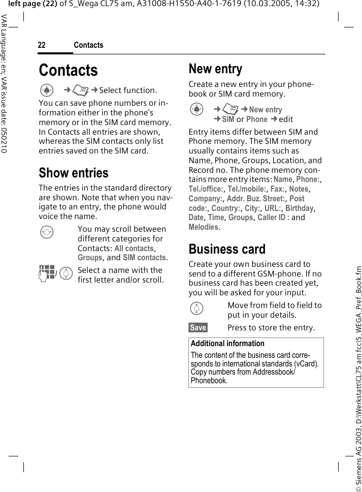 &copy; Siemens AG 2003, D:\Werkstatt\CL75 am fcc\S_WEGA_Pref_Book.fmContacts22VAR Language: en; VAR issue date: 050210left page (22) of S_Wega CL75 am, A31008-H1550-A40-1-7619 (10.03.2005, 14:32)ContactsC&cent;L&cent;Select function. You can save phone numbers or in-formation either in the phone's memory or in the SIM card memory. In Contacts all entries are shown, whereas the SIM contacts only list entries saved on the SIM card.Show entriesThe entries in the standard directory are shown. Note that when you nav-igate to an entry, the phone would voice the name.FYou may scroll between different categories for Contacts: All contacts, Groups, and SIM contacts.J/ISelect a name with the first letter and/or scroll.New entryCreate a new entry in your phone-book or SIM card memory. C&cent;L&cent;New entry &cent;SIM or Phone &cent;edit Entry items differ between SIM and Phone memory. The SIM memory usually contains items such as Name, Phone, Groups, Location, and Record no. The phone memory con-tains more entry items: Name, Phone:, Tel./office:, Tel./mobile:, Fax:, Notes, Company:, Addr. Buz. Street:, Post code:, Country:, City:, URL:, Birthday, Date, Time, Groups, Caller ID : and Melodies.Business cardCreate your own business card to send to a different GSM-phone. If no business card has been created yet, you will be asked for your input.IMove from field to field to put in your details. &sect;Save&sect; Press to store the entry.Additional informationThe content of the business card corre-sponds to international standards (vCard). Copy numbers from Addressbook/ Phonebook. 
