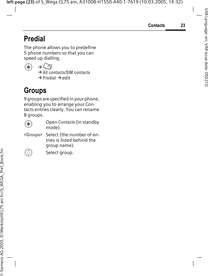 &copy; Siemens AG 2003, D:\Werkstatt\CL75 am fcc\S_WEGA_Pref_Book.fm23ContactsVAR Language: en; VAR issue date: 050210left page (23) of S_Wega CL75 am, A31008-H1550-A40-1-7619 (10.03.2005, 14:32)PredialThe phone allows you to predefine 5 phone numbers so that you can speed up dialling.C&cent;L&cent;All contacts/SIM contacts&cent;Predial &cent;edit Groups9 groups are specified in your phone, enabling you to arrange your Con-tacts entries clearly. You can rename 8groups.COpen Contacts (in standby mode).<Groups> Select (the number of en-tries is listed behind the group name).ISelect group.