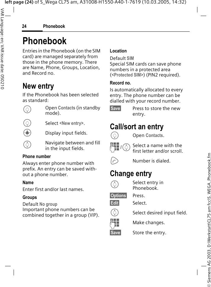 &copy; Siemens AG 2003, D:\Werkstatt\CL75 am fcc\S_WEGA_Phonebook.fmPhonebook24VAR Language: en; VAR issue date: 050210left page (24) of S_Wega CL75 am, A31008-H1550-A40-1-7619 (10.03.2005, 14:32)PhonebookEntries in the Phonebook (on the SIM card) are managed separately from those in the phone memory. There are Name, Phone, Groups, Location, and Record no. New entryIf the Phonebook has been selected as standard:HOpen Contacts (in standby mode).HSelect <New entry>.CDisplay input fields.INavigate between and fill in the input fields. Phone numberAlways enter phone number with prefix. An entry can be saved with-out a phone number.NameEnter first and/or last names.GroupsDefault No group Important phone numbers can be combined together in a group (VIP). LocationDefault SIMSpecial SIM cards can save phone numbers in a protected area (<Protected SIM>) (PIN2 required).Record no.Is automatically allocated to every entry. The phone number can be dialled with your record number.&sect;Save&sect; Press to store the new entry.Call/sort an entryHOpen Contacts. J /ISelect a name with the first letter and/or scroll. ANumber is dialed.Change entryISelect entry in Phonebook.&sect;Options&sect; Press.&sect;Edit&sect; Select.ISelect desired input field.JMake changes. &sect;Save&sect; Store the entry.