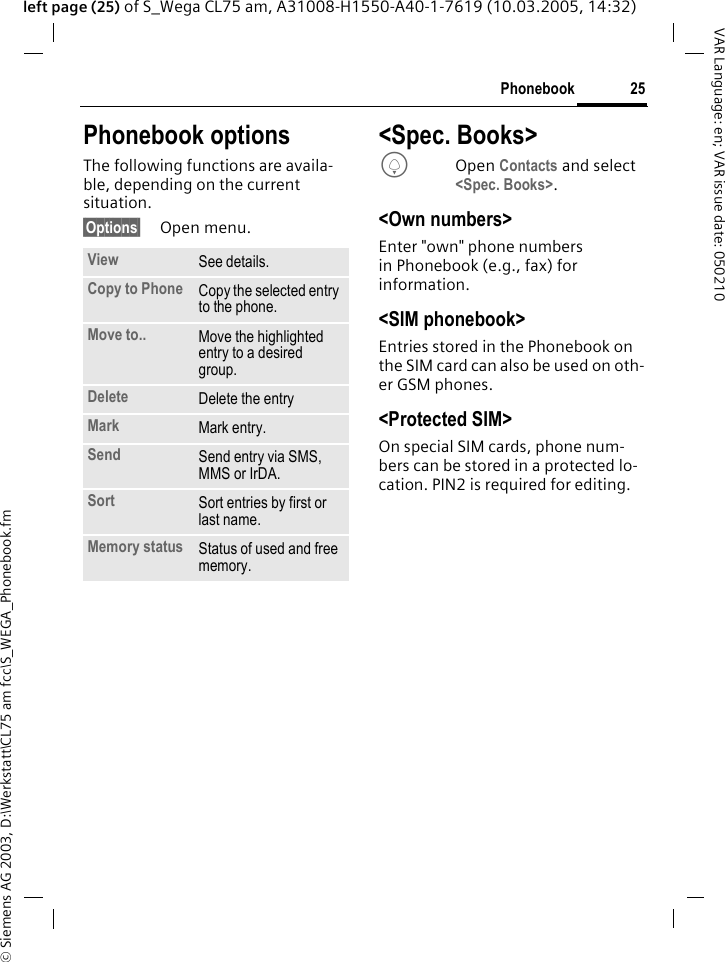 &copy; Siemens AG 2003, D:\Werkstatt\CL75 am fcc\S_WEGA_Phonebook.fm25PhonebookVAR Language: en; VAR issue date: 050210left page (25) of S_Wega CL75 am, A31008-H1550-A40-1-7619 (10.03.2005, 14:32)Phonebook optionsThe following functions are availa-ble, depending on the current situation.&sect;Options&sect; Open menu.<Spec. Books>HOpen Contacts and select <Spec. Books>.<Own numbers>Enter "own" phone numbers in Phonebook (e.g., fax) for information. <SIM phonebook>Entries stored in the Phonebook on the SIM card can also be used on oth-er GSM phones.<Protected SIM>On special SIM cards, phone num-bers can be stored in a protected lo-cation. PIN2 is required for editing.View See details.Copy to Phone Copy the selected entry to the phone.Move to.. Move the highlighted entry to a desired group.Delete Delete the entryMark Mark entry.Send Send entry via SMS, MMS or IrDA.Sort Sort entries by first or last name.Memory status Status of used and free memory.