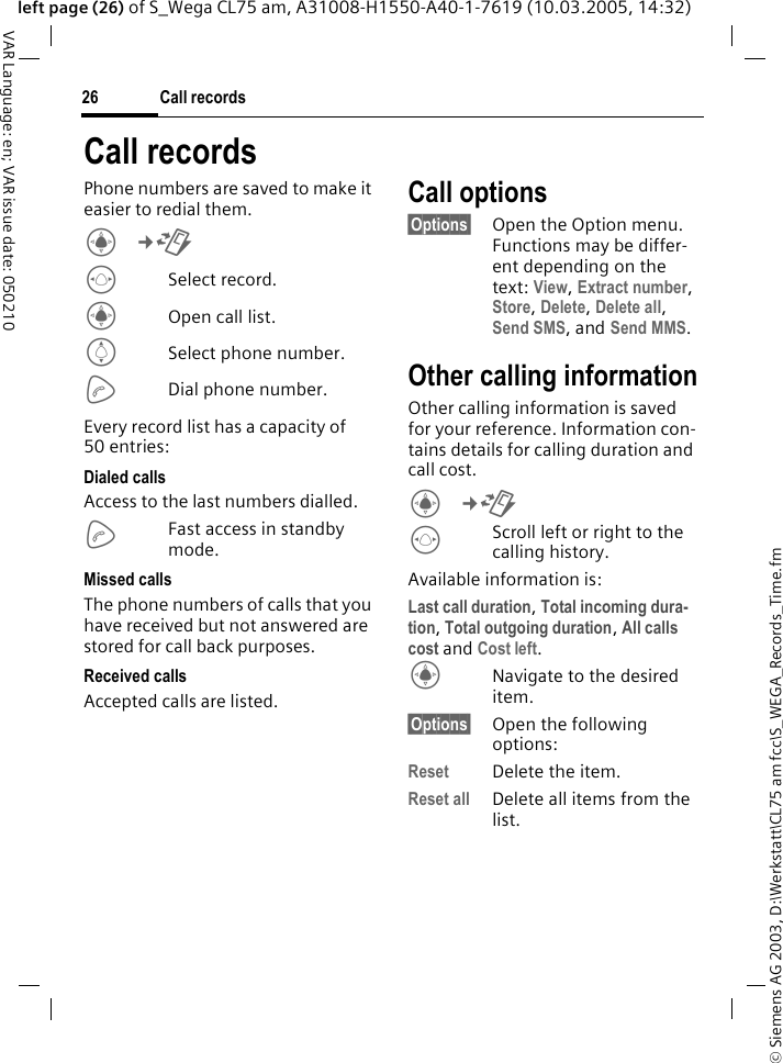 &copy; Siemens AG 2003, D:\Werkstatt\CL75 am fcc\S_WEGA_Records_Time.fmCall records26VAR Language: en; VAR issue date: 050210left page (26) of S_Wega CL75 am, A31008-H1550-A40-1-7619 (10.03.2005, 14:32)Call recordsPhone numbers are saved to make it easier to redial them.C&cent;P FSelect record. COpen call list.ISelect phone number.ADial phone number.Every record list has a capacity of 50 entries:Dialed callsAccess to the last numbers dialled.AFast access in standby mode.Missed callsThe phone numbers of calls that you have received but not answered are stored for call back purposes. Received callsAccepted calls are listed.Call options&sect;Options&sect; Open the Option menu. Functions may be differ-ent depending on the text: View, Extract number, Store, Delete, Delete all, Send SMS, and Send MMS. Other calling informationOther calling information is saved for your reference. Information con-tains details for calling duration and call cost.C&cent;P FScroll left or right to the calling history. Available information is:Last call duration, Total incoming dura-tion, Total outgoing duration, All calls cost and Cost left.CNavigate to the desired item.&sect;Options&sect; Open the following options:Reset Delete the item.Reset all Delete all items from the list.