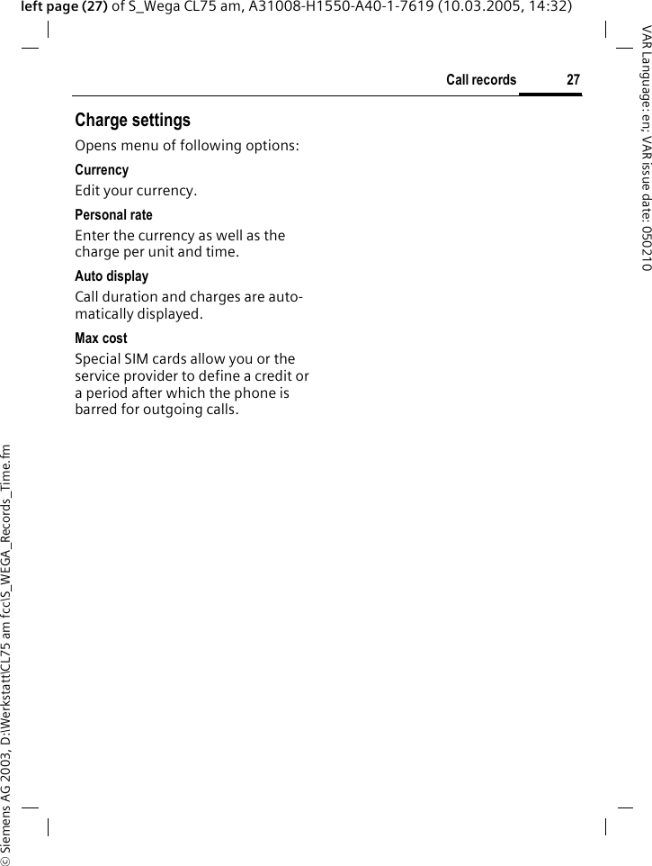 &copy; Siemens AG 2003, D:\Werkstatt\CL75 am fcc\S_WEGA_Records_Time.fm27Call recordsVAR Language: en; VAR issue date: 050210left page (27) of S_Wega CL75 am, A31008-H1550-A40-1-7619 (10.03.2005, 14:32)Charge settingsOpens menu of following options:CurrencyEdit your currency.Personal rateEnter the currency as well as the charge per unit and time.Auto displayCall duration and charges are auto-matically displayed.Max costSpecial SIM cards allow you or the service provider to define a credit or a period after which the phone is barred for outgoing calls.