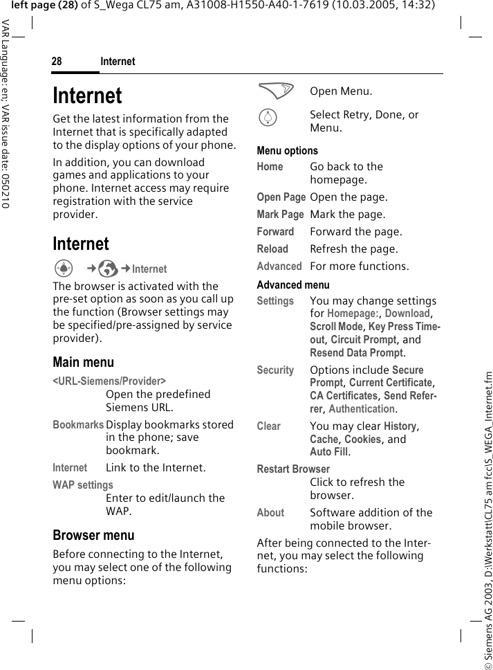 &copy; Siemens AG 2003, D:\Werkstatt\CL75 am fcc\S_WEGA_Internet.fmInternet28VAR Language: en; VAR issue date: 050210left page (28) of S_Wega CL75 am, A31008-H1550-A40-1-7619 (10.03.2005, 14:32)InternetGet the latest information from the Internet that is specifically adapted to the display options of your phone.In addition, you can download games and applications to your phone. Internet access may require registration with the service provider.InternetC&cent;O&cent;Internet The browser is activated with the pre-set option as soon as you call up the function (Browser settings may be specified/pre-assigned by service provider).Main menu<URL-Siemens/Provider>Open the predefined Siemens URL.Bookmarks Display bookmarks stored in the phone; save bookmark.Internet Link to the Internet.WAP settingsEnter to edit/launch the WAP.Browser menuBefore connecting to the Internet, you may select one of the following menu options:>Open Menu.ISelect Retry, Done, or Menu.Menu optionsHome Go back to the homepage.Open Page Open the page.Mark Page Mark the page.Forward Forward the page.Reload Refresh the page.Advanced For more functions.Advanced menuSettings You may change settings for Homepage:, Download, Scroll Mode, Key Press Time-out, Circuit Prompt, and Resend Data Prompt.Security Options include Secure Prompt, Current Certificate, CA Certificates, Send Refer-rer, Authentication.Clear You may clear History, Cache, Cookies, and Auto Fill.Restart BrowserClick to refresh the browser.About Software addition of the mobile browser.After being connected to the Inter-net, you may select the following functions: