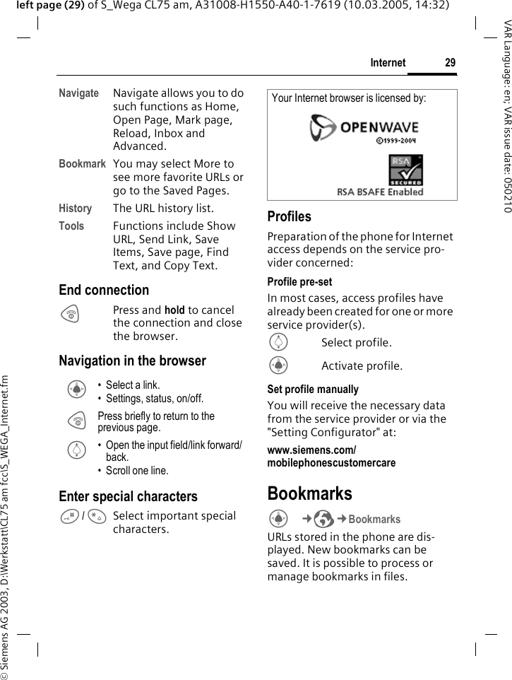 &copy; Siemens AG 2003, D:\Werkstatt\CL75 am fcc\S_WEGA_Internet.fm29InternetVAR Language: en; VAR issue date: 050210left page (29) of S_Wega CL75 am, A31008-H1550-A40-1-7619 (10.03.2005, 14:32)Navigate Navigate allows you to do such functions as Home, Open Page, Mark page, Reload, Inbox and Advanced.Bookmark You may select More to see more favorite URLs or go to the Saved Pages.History The URL history list.Tools Functions include Show URL, Send Link, Save Items, Save page, Find Text, and Copy Text.End connectionBPress and hold to cancel the connection and close the browser.Navigation in the browser Enter special characters#/*Select important special characters.ProfilesPreparation of the phone for Internet access depends on the service pro-vider concerned:Profile pre-setIn most cases, access profiles have already been created for one or more service provider(s).ISelect profile.CActivate profile.Set profile manuallyYou will receive the necessary data from the service provider or via the "Setting Configurator" at: www.siemens.com/ mobilephonescustomercare BookmarksC&cent;O&cent;Bookmarks URLs stored in the phone are dis-played. New bookmarks can be saved. It is possible to process or manage bookmarks in files.C &bull; Select a link.&bull; Settings, status, on/off.B Press briefly to return to the previous page.I &bull; Open the input field/link forward/ back.&bull; Scroll one line.Your Internet browser is licensed by: 