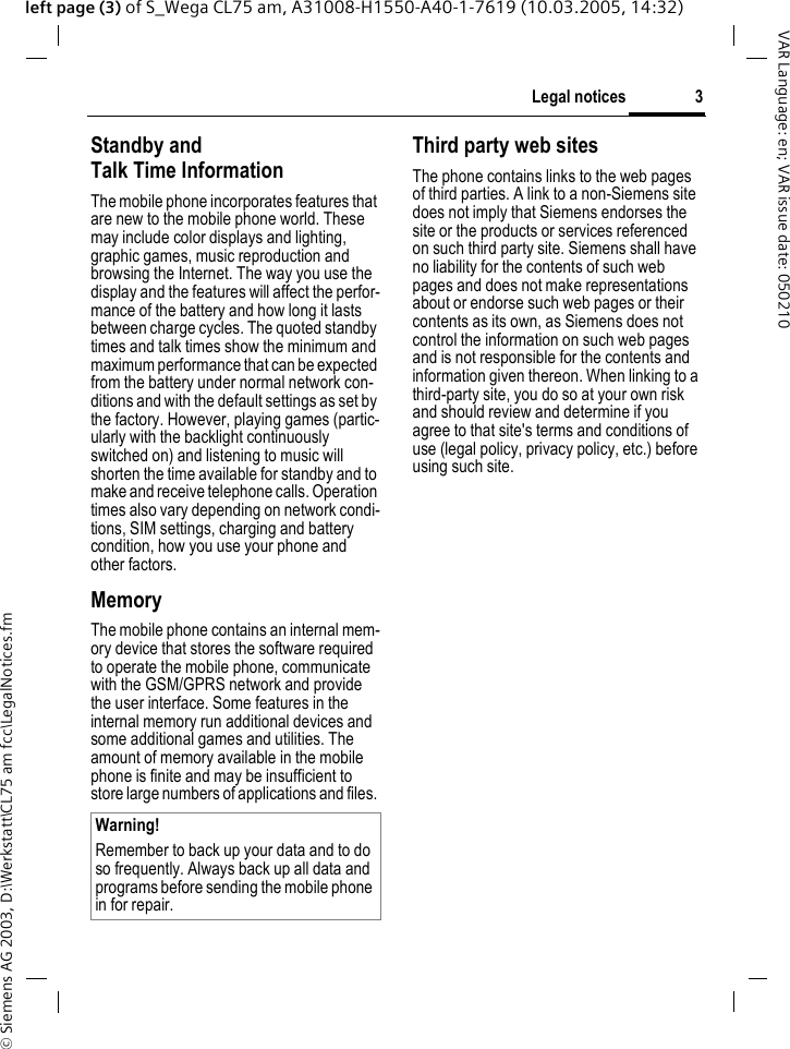 &copy; Siemens AG 2003, D:\Werkstatt\CL75 am fcc\LegalNotices.fm3Legal noticesVAR Language: en; VAR issue date: 050210left page (3) of S_Wega CL75 am, A31008-H1550-A40-1-7619 (10.03.2005, 14:32)Standby andTalk Time InformationThe mobile phone incorporates features that are new to the mobile phone world. These may include color displays and lighting, graphic games, music reproduction and browsing the Internet. The way you use the display and the features will affect the perfor-mance of the battery and how long it lasts between charge cycles. The quoted standby times and talk times show the minimum and maximum performance that can be expected from the battery under normal network con-ditions and with the default settings as set by the factory. However, playing games (partic-ularly with the backlight continuously switched on) and listening to music will shorten the time available for standby and to make and receive telephone calls. Operation times also vary depending on network condi-tions, SIM settings, charging and battery condition, how you use your phone and other factors. MemoryThe mobile phone contains an internal mem-ory device that stores the software required to operate the mobile phone, communicate with the GSM/GPRS network and provide the user interface. Some features in the internal memory run additional devices and some additional games and utilities. The amount of memory available in the mobile phone is finite and may be insufficient to store large numbers of applications and files. Third party web sitesThe phone contains links to the web pages of third parties. A link to a non-Siemens site does not imply that Siemens endorses the site or the products or services referenced on such third party site. Siemens shall have no liability for the contents of such web pages and does not make representations about or endorse such web pages or their contents as its own, as Siemens does not control the information on such web pages and is not responsible for the contents and information given thereon. When linking to a third-party site, you do so at your own risk and should review and determine if you agree to that site's terms and conditions of use (legal policy, privacy policy, etc.) before using such site. Warning!Remember to back up your data and to do so frequently. Always back up all data and programs before sending the mobile phone in for repair.