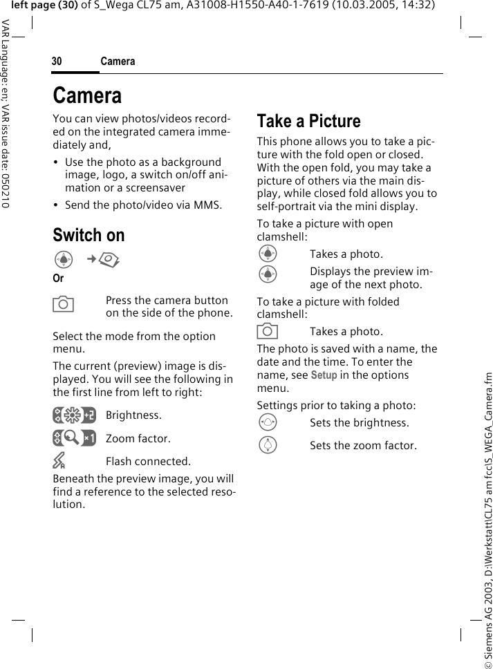 &copy; Siemens AG 2003, D:\Werkstatt\CL75 am fcc\S_WEGA_Camera.fmCamera30VAR Language: en; VAR issue date: 050210left page (30) of S_Wega CL75 am, A31008-H1550-A40-1-7619 (10.03.2005, 14:32)CameraYou can view photos/videos record-ed on the integrated camera imme-diately and, &bull; Use the photo as a background image, logo, a switch on/off ani-mation or a screensaver&bull; Send the photo/video via MMS.Switch onC&cent;R OraPress the camera button on the side of the phone.Select the mode from the option menu.The current (preview) image is dis-played. You will see the following in the first line from left to right:&Ugrave;Brightness.&Uacute;Zoom factor.&times;Flash connected.Beneath the preview image, you will find a reference to the selected reso-lution.Take a PictureThis phone allows you to take a pic-ture with the fold open or closed. With the open fold, you may take a picture of others via the main dis-play, while closed fold allows you to self-portrait via the mini display. To take a picture with open clamshell:CTakes a photo.CDisplays the preview im-age of the next photo.To take a picture with folded clamshell:aTakes a photo.The photo is saved with a name, the date and the time. To enter the name, see Setup in the options menu.Settings prior to taking a photo:FSets the brightness.ISets the zoom factor.