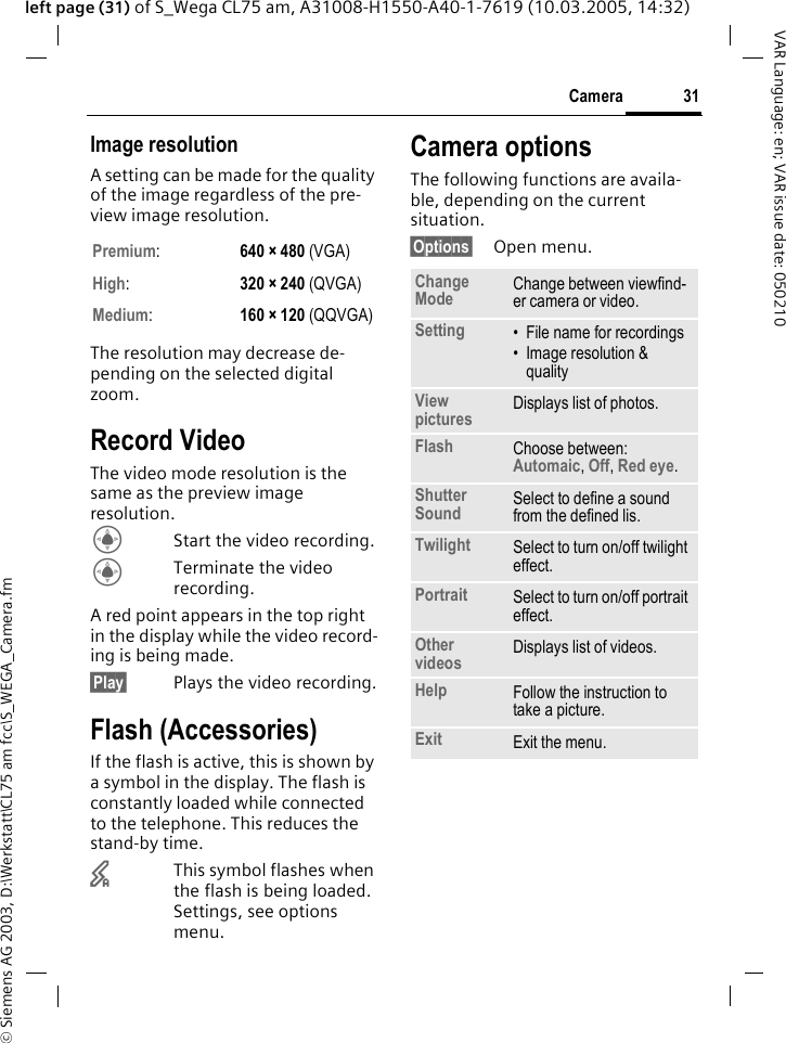 &copy; Siemens AG 2003, D:\Werkstatt\CL75 am fcc\S_WEGA_Camera.fm31CameraVAR Language: en; VAR issue date: 050210left page (31) of S_Wega CL75 am, A31008-H1550-A40-1-7619 (10.03.2005, 14:32)Image resolutionA setting can be made for the quality of the image regardless of the pre-view image resolution. The resolution may decrease de-pending on the selected digital zoom.Record VideoThe video mode resolution is the same as the preview image resolution.CStart the video recording.CTerminate the video recording.A red point appears in the top right in the display while the video record-ing is being made.&sect;Play&sect; Plays the video recording.Flash (Accessories)If the flash is active, this is shown by a symbol in the display. The flash is constantly loaded while connected to the telephone. This reduces the stand-by time.&times;This symbol flashes when the flash is being loaded. Settings, see options menu.Camera optionsThe following functions are availa-ble, depending on the current situation.&sect;Options&sect; Open menu.Premium:  640 &times; 480 (VGA)High:  320 &times; 240 (QVGA)Medium:  160 &times; 120 (QQVGA)Change Mode Change between viewfind-er camera or video.Setting &bull; File name for recordings&bull; Image resolution &amp; qualityView pictures Displays list of photos.Flash Choose between: Automaic, Off, Red eye.Shutter Sound Select to define a sound from the defined lis.Twilight Select to turn on/off twilight effect.Portrait Select to turn on/off portrait effect.Other videos Displays list of videos.Help Follow the instruction to take a picture.Exit Exit the menu.