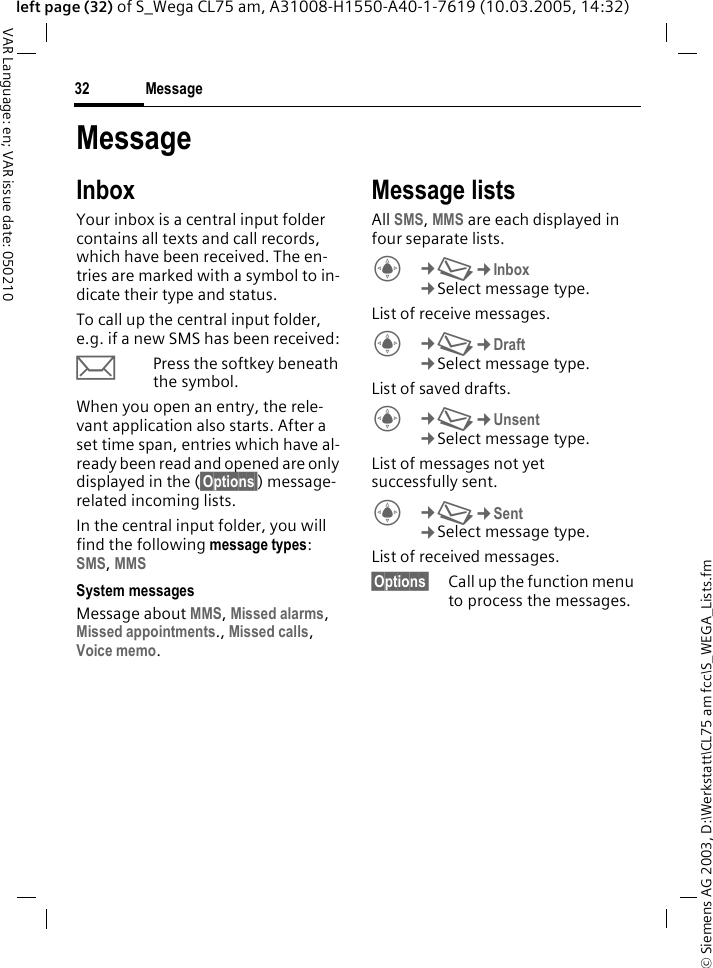 &copy; Siemens AG 2003, D:\Werkstatt\CL75 am fcc\S_WEGA_Lists.fmMessage32VAR Language: en; VAR issue date: 050210left page (32) of S_Wega CL75 am, A31008-H1550-A40-1-7619 (10.03.2005, 14:32)MessageInboxYour inbox is a central input folder contains all texts and call records, which have been received. The en-tries are marked with a symbol to in-dicate their type and status.To call up the central input folder, e.g. if a new SMS has been received:pPress the softkey beneath the symbol.When you open an entry, the rele-vant application also starts. After a set time span, entries which have al-ready been read and opened are only displayed in the (&sect;Options&sect;) message- related incoming lists.In the central input folder, you will find the following message types: SMS, MMS System messagesMessage about MMS, Missed alarms, Missed appointments., Missed calls, Voice memo. Message listsAll SMS, MMS are each displayed in four separate lists. C&cent;M&cent;Inbox &cent;Select message type. List of receive messages.C&cent;M&cent;Draft &cent;Select message type. List of saved drafts.C&cent;M&cent;Unsent &cent;Select message type. List of messages not yet successfully sent.C&cent;M&cent;Sent &cent;Select message type. List of received messages.&sect;Options&sect; Call up the function menu to process the messages.