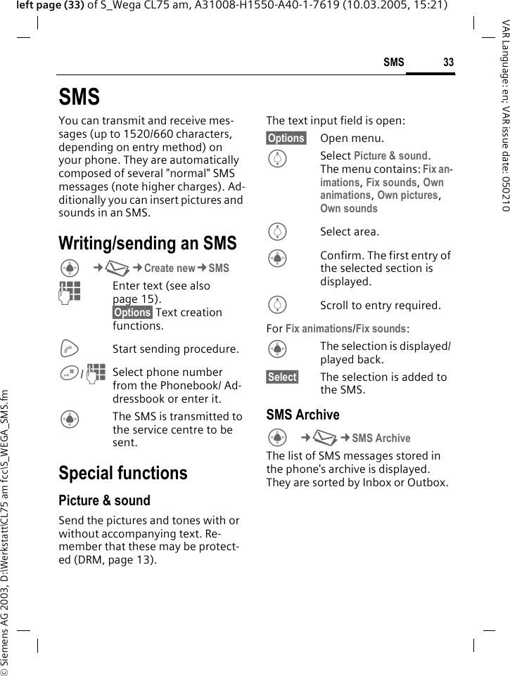 &copy; Siemens AG 2003, D:\Werkstatt\CL75 am fcc\S_WEGA_SMS.fm33SMSVAR Language: en; VAR issue date: 050210left page (33) of S_Wega CL75 am, A31008-H1550-A40-1-7619 (10.03.2005, 15:21)SMSYou can transmit and receive mes-sages (up to 1520/660 characters, depending on entry method) on your phone. They are automatically composed of several "normal" SMS messages (note higher charges). Ad-ditionally you can insert pictures and sounds in an SMS.Writing/sending an SMSC&cent;M&cent;Create new&cent;SMS JEnter text (see also page 15). &sect;Options&sect; Text creation functions.AStart sending procedure.#/ JSelect phone number from the Phonebook/ Ad-dressbook or enter it.CThe SMS is transmitted to the service centre to be sent.Special functionsPicture &amp; soundSend the pictures and tones with or without accompanying text. Re-member that these may be protect-ed (DRM, page 13).The text input field is open:&sect;Options&sect; Open menu.ISelect Picture &amp; sound.The menu contains: Fix an-imations, Fix sounds, Own animations, Own pictures, Own sounds ISelect area.CConfirm. The first entry of the selected section is displayed.IScroll to entry required.For Fix animations/Fix sounds:CThe selection is displayed/ played back.&sect;Select&sect; The selection is added to the SMS.SMS ArchiveC&cent;M&cent;SMS Archive The list of SMS messages stored in the phone's archive is displayed. They are sorted by Inbox or Outbox. 
