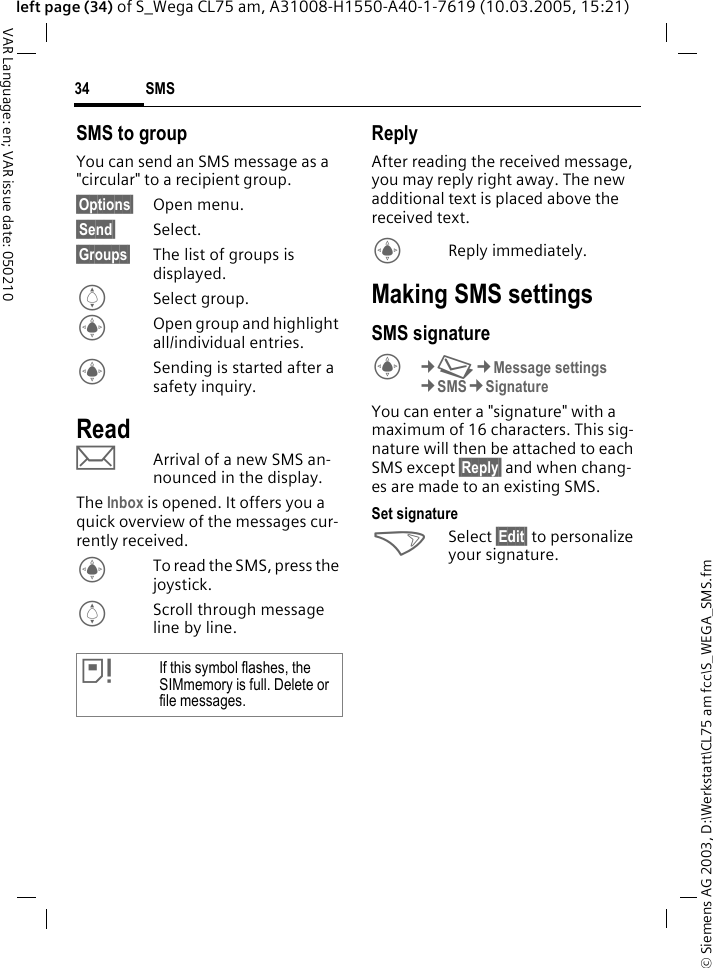 &copy; Siemens AG 2003, D:\Werkstatt\CL75 am fcc\S_WEGA_SMS.fmSMS34VAR Language: en; VAR issue date: 050210left page (34) of S_Wega CL75 am, A31008-H1550-A40-1-7619 (10.03.2005, 15:21)SMS to groupYou can send an SMS message as a "circular" to a recipient group.&sect;Options&sect; Open menu.&sect;Send&sect; Select.&sect;Groups&sect; The list of groups is displayed.ISelect group.COpen group and highlight all/individual entries.CSending is started after a safety inquiry.ReadpArrival of a new SMS an-nounced in the display. The Inbox is opened. It offers you a quick overview of the messages cur-rently received. CTo read the SMS, press the joystick.IScroll through message line by line.ReplyAfter reading the received message, you may reply right away. The new additional text is placed above the received text.CReply immediately.Making SMS settingsSMS signatureC&cent;M&cent;Message settings &cent;SMS&cent;Signature You can enter a "signature" with a maximum of 16 characters. This sig-nature will then be attached to each SMS except &sect;Reply&sect; and when chang-es are made to an existing SMS.Set signature>Select &sect;Edit&sect; to personalize your signature.&atilde;If this symbol flashes, the SIMmemory is full. Delete or file messages.