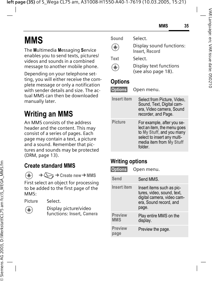 &copy; Siemens AG 2003, D:\Werkstatt\CL75 am fcc\S_WEGA_MMS.fm35MMSVAR Language: en; VAR issue date: 050210left page (35) of S_Wega CL75 am, A31008-H1550-A40-1-7619 (10.03.2005, 15:21)MMSThe Multimedia Messaging Service enables you to send texts, pictures/ videos and sounds in a combined message to another mobile phone.Depending on your telephone set-ting, you will either receive the com-plete message or only a notification with sender details and size. The ac-tual MMS can then be downloaded manually later.Writing an MMSAn MMS consists of the address header and the content. This may consist of a series of pages. Each page may contain a text, a picture and a sound. Remember that pic-tures and sounds may be protected (DRM, page 13).Create standard MMS C&cent;M&cent;Create new&cent;MMSFirst select an object for processing to be added to the first page of the MMS: Picture Select.CDisplay picture/video functions: Insert, Camera Sound Select.CDisplay sound functions: Insert, Record Text Select.CDisplay text functions (see also page 18).Options&sect;Options&sect; Open menu.Writing options&sect;Options&sect; Open menu.Insert item Select from Picture, Video, Sound, Text, Digital cam-era, Video camera, Sound recorder, and Page.Picture For example, after you se-lect an item, the menu goes to My Stuff, and you many select to insert any multi-media item from My Stuff folder.Send Send MMS.Insert item Insert items such as pic-tures, video, sound, text, digital camera, video cam-era, Sound record, and page.Preview MMS Play entire MMS on the display.Preview page Preview the page.
