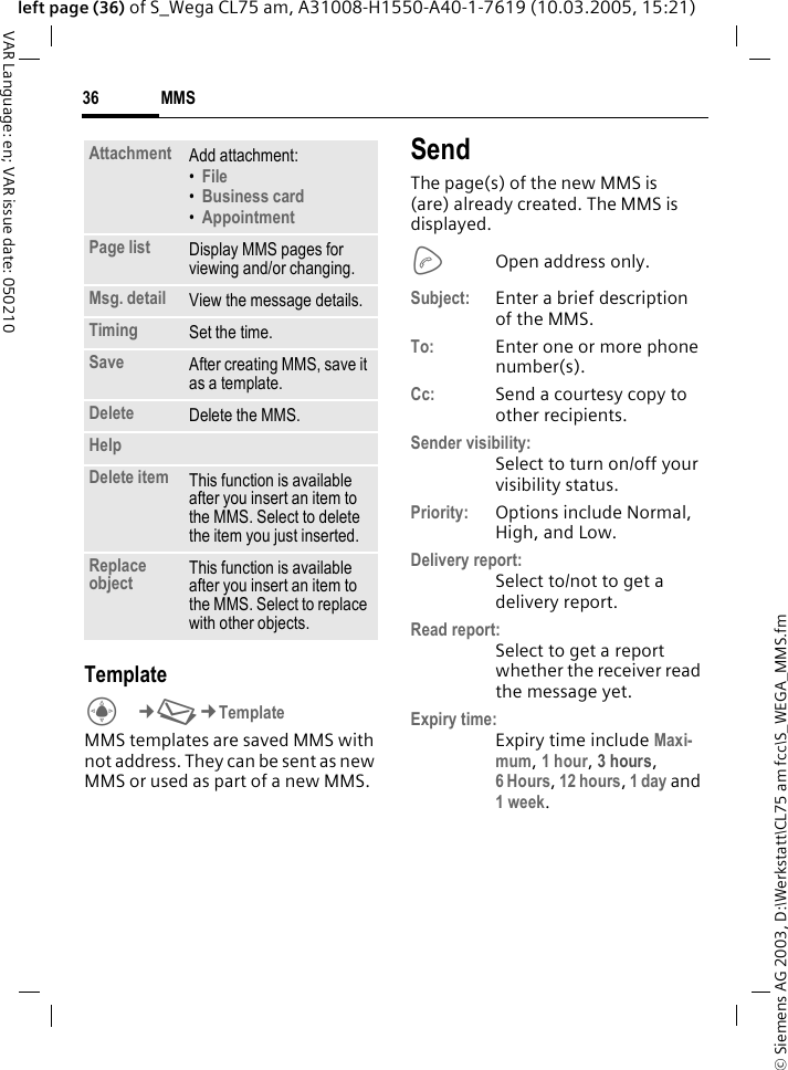 &copy; Siemens AG 2003, D:\Werkstatt\CL75 am fcc\S_WEGA_MMS.fmMMS36VAR Language: en; VAR issue date: 050210left page (36) of S_Wega CL75 am, A31008-H1550-A40-1-7619 (10.03.2005, 15:21)TemplateC&cent;M&cent;Template MMS templates are saved MMS with not address. They can be sent as new MMS or used as part of a new MMS. SendThe page(s) of the new MMS is (are) already created. The MMS is displayed.AOpen address only. Subject: Enter a brief description of the MMS.To: Enter one or more phone number(s).Cc: Send a courtesy copy to other recipients.Sender visibility:Select to turn on/off your visibility status.Priority: Options include Normal, High, and Low.Delivery report:Select to/not to get a delivery report.Read report:Select to get a report whether the receiver read the message yet.Expiry time:Expiry time include Maxi-mum, 1 hour, 3 hours,6 Hours, 12 hours, 1 day and 1 week.Attachment Add attachment:&bull;File &bull;Business card &bull;Appointment Page list Display MMS pages for viewing and/or changing.Msg. detail View the message details.Timing Set the time.Save After creating MMS, save it as a template.Delete Delete the MMS.HelpDelete item This function is available after you insert an item to the MMS. Select to delete the item you just inserted. Replace object This function is available after you insert an item to the MMS. Select to replace with other objects.