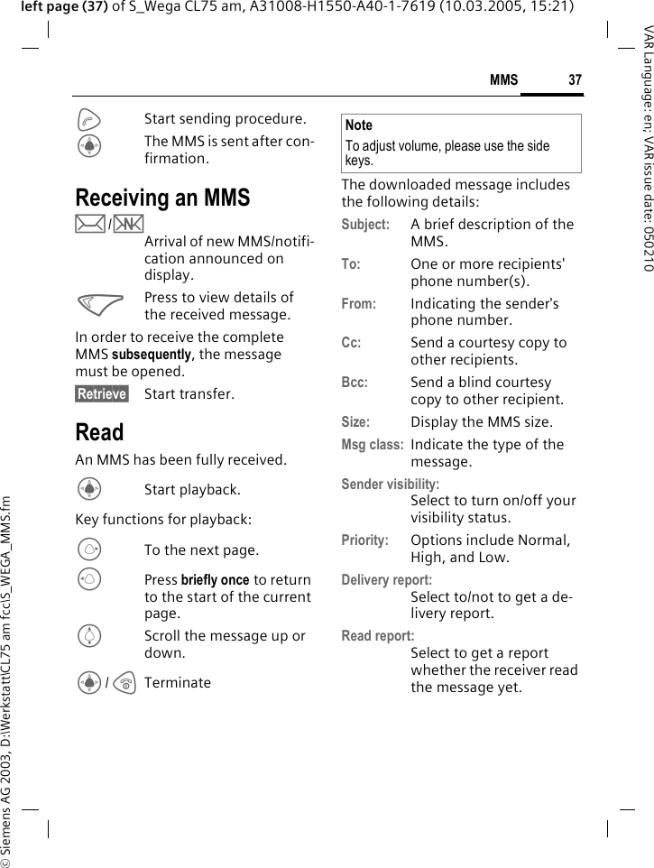 &copy; Siemens AG 2003, D:\Werkstatt\CL75 am fcc\S_WEGA_MMS.fm37MMSVAR Language: en; VAR issue date: 050210left page (37) of S_Wega CL75 am, A31008-H1550-A40-1-7619 (10.03.2005, 15:21)AStart sending procedure.CThe MMS is sent after con-firmation.Receiving an MMSp/wArrival of new MMS/notifi-cation announced on display.<Press to view details of the received message.In order to receive the complete MMS subsequently, the message must be opened. &sect;Retrieve&sect; Start transfer.ReadAn MMS has been fully received.CStart playback.Key functions for playback:ETo the next page.DPress briefly once to return to the start of the current page.IScroll the message up or down.C/BTerminateThe downloaded message includes the following details: Subject: A brief description of the MMS.To: One or more recipients' phone number(s).From: Indicating the sender's phone number.Cc: Send a courtesy copy to other recipients.Bcc: Send a blind courtesy copy to other recipient.Size: Display the MMS size.Msg class: Indicate the type of the message.Sender visibility:Select to turn on/off your visibility status.Priority: Options include Normal, High, and Low.Delivery report:Select to/not to get a de-livery report.Read report:Select to get a report whether the receiver read the message yet.NoteTo adjust volume, please use the side keys.