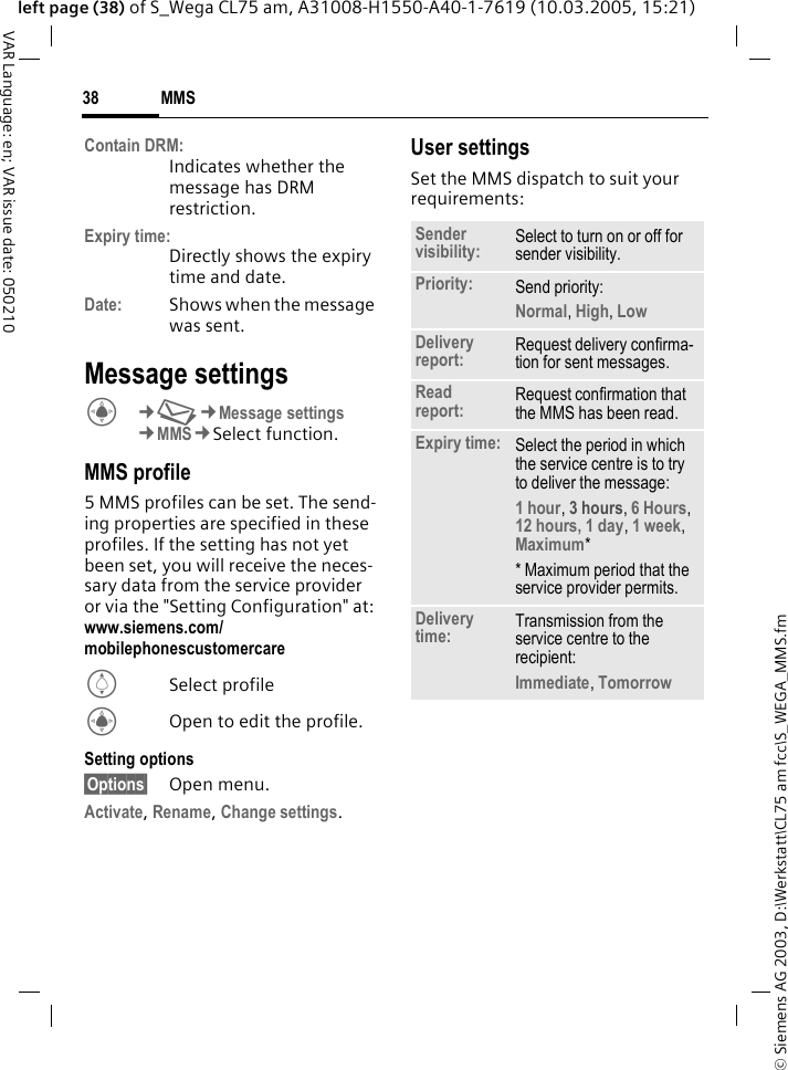 &copy; Siemens AG 2003, D:\Werkstatt\CL75 am fcc\S_WEGA_MMS.fmMMS38VAR Language: en; VAR issue date: 050210left page (38) of S_Wega CL75 am, A31008-H1550-A40-1-7619 (10.03.2005, 15:21)Contain DRM:Indicates whether the message has DRM restriction.Expiry time:Directly shows the expiry time and date.Date: Shows when the message was sent.Message settingsC&cent;M&cent;Message settings &cent;MMS&cent;Select function.MMS profile5 MMS profiles can be set. The send-ing properties are specified in these profiles. If the setting has not yet been set, you will receive the neces-sary data from the service provider or via the "Setting Configuration" at: www.siemens.com/ mobilephonescustomercare ISelect profileCOpen to edit the profile.Setting options&sect;Options&sect; Open menu.Activate, Rename, Change settings. User settingsSet the MMS dispatch to suit your requirements:Sender visibility: Select to turn on or off for sender visibility.Priority: Send priority: Normal, High, Low Delivery report: Request delivery confirma-tion for sent messages.Read report: Request confirmation that the MMS has been read.Expiry time: Select the period in which the service centre is to try to deliver the message:1 hour, 3 hours, 6 Hours, 12 hours, 1 day, 1 week, Maximum** Maximum period that the service provider permits. Delivery time: Transmission from the service centre to the recipient: Immediate, Tomorrow 