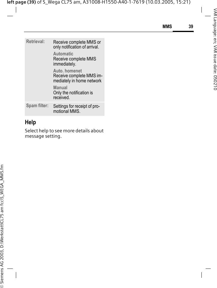 &copy; Siemens AG 2003, D:\Werkstatt\CL75 am fcc\S_WEGA_MMS.fm39MMSVAR Language: en; VAR issue date: 050210left page (39) of S_Wega CL75 am, A31008-H1550-A40-1-7619 (10.03.2005, 15:21)HelpSelect help to see more details about message setting.Retrieval: Receive complete MMS or only notification of arrival.Automatic Receive complete MMS immediately.Auto. homenet Receive complete MMS im-mediately in home networkManual Only the notification is received.Spam filter: Settings for receipt of pro-motional MMS.
