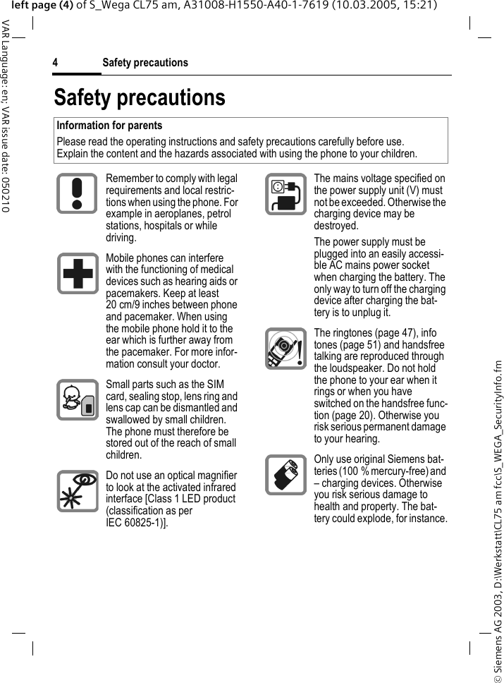 &copy; Siemens AG 2003, D:\Werkstatt\CL75 am fcc\S_WEGA_SecurityInfo.fmSafety precautions4VAR Language: en; VAR issue date: 050210left page (4) of S_Wega CL75 am, A31008-H1550-A40-1-7619 (10.03.2005, 15:21)Safety precautionsInformation for parentsPlease read the operating instructions and safety precautions carefully before use.Explain the content and the hazards associated with using the phone to your children.Remember to comply with legal requirements and local restric-tions when using the phone. For example in aeroplanes, petrol stations, hospitals or while driving.Mobile phones can interfere with the functioning of medical devices such as hearing aids or pacemakers. Keep at least 20 cm/9 inches between phone and pacemaker. When using the mobile phone hold it to the ear which is further away from the pacemaker. For more infor-mation consult your doctor.Small parts such as the SIM card, sealing stop, lens ring and lens cap can be dismantled and swallowed by small children. The phone must therefore be stored out of the reach of small children.Do not use an optical magnifier to look at the activated infrared interface [Class 1 LED product (classification as per IEC 60825-1)].The mains voltage specified on the power supply unit (V) must not be exceeded. Otherwise the charging device may be destroyed.The power supply must be plugged into an easily accessi-ble AC mains power socket when charging the battery. The only way to turn off the charging device after charging the bat-tery is to unplug it. The ringtones (page 47), info tones (page 51) and handsfree talking are reproduced through the loudspeaker. Do not hold the phone to your ear when it rings or when you have switched on the handsfree func-tion (page 20). Otherwise you risk serious permanent damage to your hearing.Only use original Siemens bat-teries (100 % mercury-free) and &ndash; charging devices. Otherwise you risk serious damage to health and property. The bat-tery could explode, for instance.