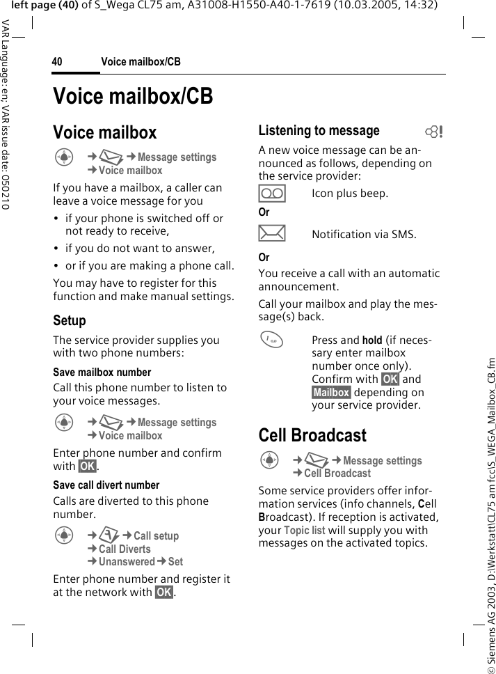 &copy; Siemens AG 2003, D:\Werkstatt\CL75 am fcc\S_WEGA_Mailbox_CB.fmVoice mailbox/CB40VAR Language: en; VAR issue date: 050210left page (40) of S_Wega CL75 am, A31008-H1550-A40-1-7619 (10.03.2005, 14:32)Voice mailbox/CBVoice mailboxC&cent;M&cent;Message settings &cent;Voice mailbox If you have a mailbox, a caller can leave a voice message for you&bull; if your phone is switched off or not ready to receive,&bull; if you do not want to answer,&bull; or if you are making a phone call.You may have to register for this function and make manual settings. SetupThe service provider supplies you with two phone numbers:Save mailbox numberCall this phone number to listen to your voice messages.C&cent;M&cent;Message settings &cent;Voice mailbox Enter phone number and confirm with &sect;OK&sect;.Save call divert numberCalls are diverted to this phone number. C&cent;T&cent;Call setup &cent;Call Diverts &cent;Unanswered&cent;Set Enter phone number and register it at the network with &sect;OK&sect;.Listening to message  bA new voice message can be an-nounced as follows, depending on the service provider:&Agrave;Icon plus beep.OrpNotification via SMS.OrYou receive a call with an automatic announcement.Call your mailbox and play the mes-sage(s) back.1Press and hold (if neces-sary enter mailbox number once only). Confirm with &sect;OK&sect; and &sect;Mailbox&sect; depending on your service provider.Cell BroadcastC&cent;M&cent;Message settings &cent;Cell Broadcast Some service providers offer infor-mation services (info channels, Cell Broadcast). If reception is activated, your Topic list will supply you with messages on the activated topics.