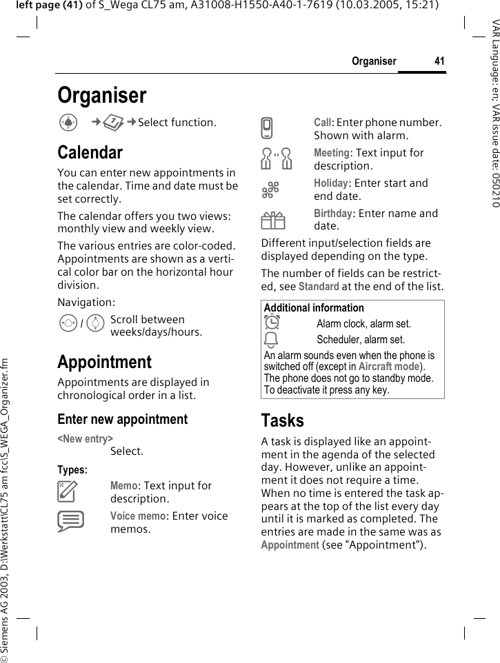 &copy; Siemens AG 2003, D:\Werkstatt\CL75 am fcc\S_WEGA_Organizer.fm41OrganiserVAR Language: en; VAR issue date: 050210left page (41) of S_Wega CL75 am, A31008-H1550-A40-1-7619 (10.03.2005, 15:21)OrganiserC&cent;Q&cent;Select function. CalendarYou can enter new appointments in the calendar. Time and date must be set correctly.The calendar offers you two views: monthly view and weekly view.The various entries are color-coded. Appointments are shown as a verti-cal color bar on the horizontal hour division.Navigation:F/IScroll between weeks/days/hours.AppointmentAppointments are displayed in chronological order in a list.Enter new appointment <New entry>Select.Types:cMemo: Text input for description.dVoice memo: Enter voice memos.eCall: Enter phone number. Shown with alarm.fMeeting: Text input for description.gHoliday: Enter start and end date.hBirthday: Enter name and date.Different input/selection fields are displayed depending on the type.The number of fields can be restrict-ed, see Standard at the end of the list.TasksA task is displayed like an appoint-ment in the agenda of the selected day. However, unlike an appoint-ment it does not require a time. When no time is entered the task ap-pears at the top of the list every day until it is marked as completed. The entries are made in the same was as Appointment (see "Appointment"). Additional information&sup1;Alarm clock, alarm set.&raquo;Scheduler, alarm set.An alarm sounds even when the phone is switched off (except in Aircraft mode). The phone does not go to standby mode. To deactivate it press any key.