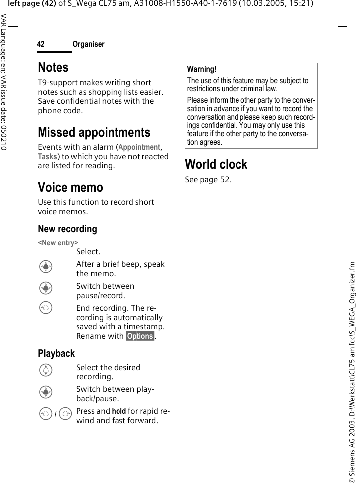 &copy; Siemens AG 2003, D:\Werkstatt\CL75 am fcc\S_WEGA_Organizer.fmOrganiser42VAR Language: en; VAR issue date: 050210left page (42) of S_Wega CL75 am, A31008-H1550-A40-1-7619 (10.03.2005, 15:21)NotesT9-support makes writing short notes such as shopping lists easier. Save confidential notes with the phone code.Missed appointmentsEvents with an alarm (Appointment, Tasks) to which you have not reacted are listed for reading.Voice memoUse this function to record short voice memos. New recording <New entry>Select. CAfter a brief beep, speak the memo. CSwitch between pause/record.DEnd recording. The re-cording is automatically saved with a timestamp. Rename with &sect;Options&sect;. PlaybackISelect the desired recording.CSwitch between play-back/pause.D/EPress and hold for rapid re-wind and fast forward.World clockSee page 52. Warning! The use of this feature may be subject to restrictions under criminal law. Please inform the other party to the conver-sation in advance if you want to record the conversation and please keep such record-ings confidential. You may only use this feature if the other party to the conversa-tion agrees. 