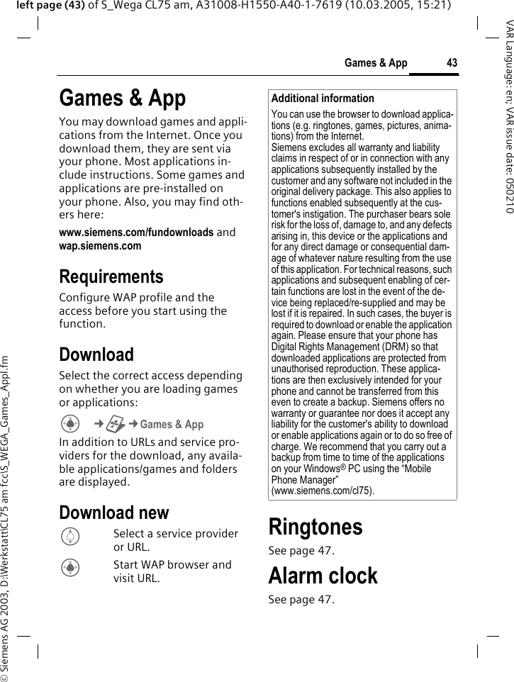 &copy; Siemens AG 2003, D:\Werkstatt\CL75 am fcc\S_WEGA_Games_Appl.fm43Games &amp; AppVAR Language: en; VAR issue date: 050210left page (43) of S_Wega CL75 am, A31008-H1550-A40-1-7619 (10.03.2005, 15:21)Games &amp; AppYou may download games and appli-cations from the Internet. Once you download them, they are sent via your phone. Most applications in-clude instructions. Some games and applications are pre-installed on your phone. Also, you may find oth-ers here:www.siemens.com/fundownloads and wap.siemens.com RequirementsConfigure WAP profile and the access before you start using the function.DownloadSelect the correct access depending on whether you are loading games or applications:C&cent;~&cent;Games &amp; App In addition to URLs and service pro-viders for the download, any availa-ble applications/games and folders are displayed.Download newISelect a service provider or URL.CStart WAP browser and visit URL. RingtonesSee page 47.Alarm clockSee page 47.Additional informationYou can use the browser to download applica-tions (e.g. ringtones, games, pictures, anima-tions) from the Internet. Siemens excludes all warranty and liability claims in respect of or in connection with any applications subsequently installed by the customer and any software not included in the original delivery package. This also applies to functions enabled subsequently at the cus-tomer's instigation. The purchaser bears sole risk for the loss of, damage to, and any defects arising in, this device or the applications and for any direct damage or consequential dam-age of whatever nature resulting from the use of this application. For technical reasons, such applications and subsequent enabling of cer-tain functions are lost in the event of the de-vice being replaced/re-supplied and may be lost if it is repaired. In such cases, the buyer is required to download or enable the application again. Please ensure that your phone has Digital Rights Management (DRM) so that downloaded applications are protected from unauthorised reproduction. These applica-tions are then exclusively intended for your phone and cannot be transferred from this even to create a backup. Siemens offers no warranty or guarantee nor does it accept any liability for the customer's ability to download or enable applications again or to do so free of charge. We recommend that you carry out a backup from time to time of the applications on your Windows&reg; PC using the &ldquo;Mobile Phone Manager&rdquo; (www.siemens.com/cl75). 