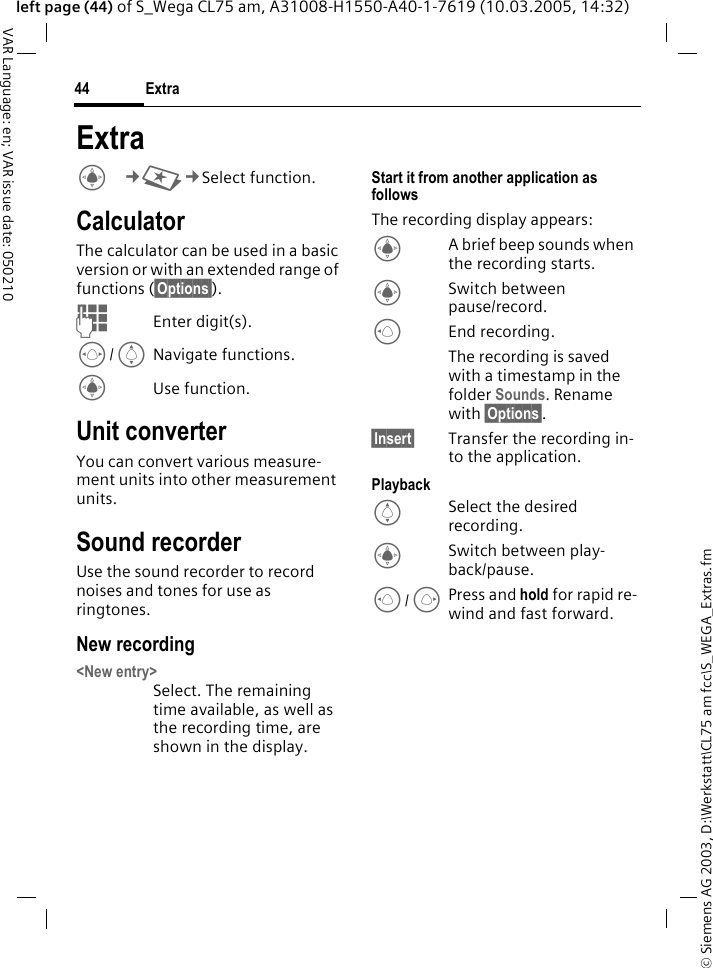&copy; Siemens AG 2003, D:\Werkstatt\CL75 am fcc\S_WEGA_Extras.fmExtra44VAR Language: en; VAR issue date: 050210left page (44) of S_Wega CL75 am, A31008-H1550-A40-1-7619 (10.03.2005, 14:32)ExtraC&cent;S&cent;Select function. CalculatorThe calculator can be used in a basic version or with an extended range of functions (&sect;Options&sect;).JEnter digit(s).F/INavigate functions.CUse function.Unit converterYou can convert various measure-ment units into other measurement units.Sound recorderUse the sound recorder to record noises and tones for use as ringtones.New recording<New entry>Select. The remaining time available, as well as the recording time, are shown in the display.Start it from another application as followsThe recording display appears:CA brief beep sounds when the recording starts.CSwitch between pause/record.DEnd recording. The recording is saved with a timestamp in the folder Sounds. Rename with &sect;Options&sect;.&sect;Insert&sect; Transfer the recording in-to the application.PlaybackISelect the desired recording.CSwitch between play-back/pause.D/EPress and hold for rapid re-wind and fast forward.